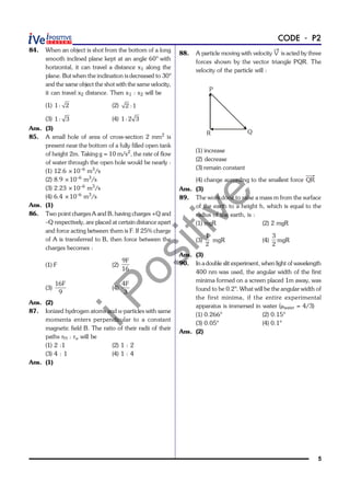 iPositive
5
CODE - P2
84. When an object is shot from the bottom of a long
smooth inclined plane kept at an angle 60° with
horizontal, it can travel a distance x1 along the
plane. But when the inclination is decreased to 30°
and the same object the shot with the same velocity,
it can travel x2 distance. Then x1 : x2 will be
(1) 1: 2 (2) 2 :1
(3) 1 : 3 (4) 1: 2 3
Ans. (3)
85. A small hole of area of cross-section 2 mm2
is
present near the bottom of a fully filled open tank
of height 2m. Taking g = 10 m/s2
, the rate of flow
of water through the open hole would be nearly :
(1) 12.6 ×10–6
m3
/s
(2) 8.9 ×10–6
m3
/s
(3) 2.23 ×10–6
m3
/s
(4) 6.4 ×10–6
m3
/s
Ans. (1)
86. Two point charges A and B, having charges +Q and
–Q respectively, are placed at certain distance apart
and force acting between them is F. If 25% charge
of A is transferred to B, then force between the
charges becomes :
(1) F (2)
9F
16
(3)
16F
9
(4)
4F
3
Ans. (2)
87. Ionized hydrogen atoms and a-particles with same
momenta enters perpendicular to a constant
magnetic field B. The ratio of their radii of their
paths rH : ra will be
(1) 2 :1 (2) 1 : 2
(3) 4 : 1 (4) 1 : 4
Ans. (1)
88. A particle moving with velocity V is acted by three
forces shown by the vector triangle PQR. The
velocity of the particle will :
P
R Q
(1) increase
(2) decrease
(3) remain constant
(4) change according to the smallest force QR
Ans. (3)
89. The work done to raise a mass m from the surface
of the earth to a height h, which is equal to the
radius of the earth, is :
(1) mgR (2) 2 mgR
(3)
1
2
mgR (4)
3
2
mgR
Ans. (3)
90. In a double slit experiment, when light of wavelength
400 nm was used, the angular width of the first
minima formed on a screen placed 1m away, was
found to be 0.2°. What will be the angular width of
the first minima, if the entire experimental
apparatus is immersed in water (mwater = 4/3)
(1) 0.266° (2) 0.15°
(3) 0.05° (4) 0.1°
Ans. (2)
 