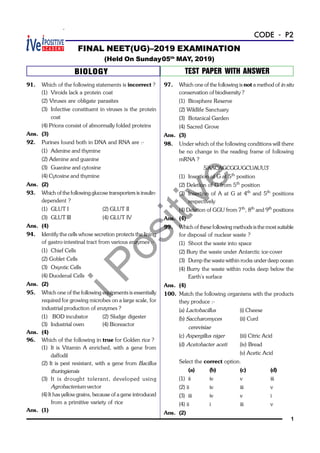 iPositive
1
CODE - P2
91. Which of the following statements is incorrect ?
(1) Viroids lack a protein coat
(2) Viruses are obligate parasites
(3) Infective constituent in viruses is the protein
coat
(4) Prions consist of abnormally folded proteins
Ans. (3)
92. Purines found both in DNA and RNA are :-
(1) Adenine and thymine
(2) Adenine and guanine
(3) Guanine and cytosine
(4) Cytosine and thymine
Ans. (2)
93. Which of the following glucose transporters is insulin-
dependent ?
(1) GLUT I (2) GLUT II
(3) GLUT III (4) GLUT IV
Ans. (4)
94. Identify the cells whose secretion protects the lining
of gastro-intestinal tract from various enzymes :-
(1) Chief Cells
(2) Goblet Cells
(3) Oxyntic Cells
(4) Duodenal Cells
Ans. (2)
95. Which one of the following equipments is essentially
required for growing microbes on a large scale, for
industrial production of enzymes ?
(1) BOD incubator (2) Sludge digester
(3) Industrial oven (4) Bioreactor
Ans. (4)
96. Which of the following in true for Golden rice ?
(1) It is Vitamin A enriched, with a gene from
daffodil
(2) It is pest resistant, with a gene from Bacillus
thuringiensis
(3) It is drought tolerant, developed using
Agrobacterium vector
(4) It has yellow grains, because of a gene introduced
from a primitive variety of rice
Ans. (1)
FINAL NEET(UG)–2019 EXAMINATION
(Held On Sunday05th
MAY, 2019)
BIOLOGY TEST PAPER WITH ANSWER
97. Which one of the following is not a method of in situ
conservation of biodiversity ?
(1) Biosphere Reserve
(2) Wildlife Sanctuary
(3) Botanical Garden
(4) Sacred Grove
Ans. (3)
98. Under which of the following conditions will there
be no change in the reading frame of following
mRNA ?
5'AACAGCGGUGCUAUU3'
(1) Insertion of G at 5th
position
(2) Deletion of G from 5th
position
(3) Insertion of A at G at 4th
and 5th
positions
respectively
(4) Deletion of GGU from 7th
, 8th
and 9th
positions
Ans. (4)
99. Which of these following methods isthe most suitable
for disposal of nuclear waste ?
(1) Shoot the waste into space
(2) Bury the waste under Antarctic ice-cover
(3) Dump the waste within rocks under deep ocean
(4) Burry the waste within rocks deep below the
Earth's surface
Ans. (4)
100. Match the following organisms with the products
they produce :-
(a) Lactobacillus (i) Cheese
(b) Saccharomyces (ii) Curd
cerevisiae
(c) Aspergillus niger (iii) Citric Acid
(d) Acetobacter aceti (iv) Bread
(v) Acetic Acid
Select the correct option.
(a) (b) (c) (d)
(1) ii iv v iii
(2) ii iv iii v
(3) iii iv v i
(4) ii i iii v
Ans. (2)
 