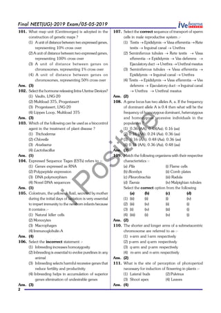 iPositive
2
Final NEET(UG)-2019 Exam/05-05-2019
101. What map unit (Centimorgan) is adopted in the
construction of genetic maps ?
(1) A unit of distance between two expressed genes,
representing 10% cross over
(2) A unit of distance between two expressed genes,
representing 100% cross over
(3) A unit of distance between genes on
chromosomes, representing 1% cross over
(4) A unit of distance between genes on
chromosomes, representing 50% cross over
Ans. (3)
102. Select the hormone-releasing Intra-Uterine Devices?
(1) Vaults, LNG-20
(2) Multiload 375, Progestasert
(3) Progestasert, LNG-20
(4) Lippes Loop, Multiload 375
Ans. (3)
103. Which of the following can be used as a biocontrol
agent in the treatment of plant disease ?
(1) Trichoderma
(2) Chlorella
(3) Anabaena
(4) Lactobacillus
Ans. (1)
104. Expressed Sequence Tages (ESTs) refers to :-
(1) Genes expressed as RNA
(2) Polypeptide expression
(3) DNA polymorphism
(4) Novel DNA sequences
Ans. (1)
105. Colostrum, the yellowish fluid, secreted by mother
during the initial days of lactation is very essential
to impart immunity to the newborn infants because
it contains :-
(1) Natural killer cells
(2) Monocytes
(3) Macrophages
(4) Immunoglobulin A
Ans. (4)
106. Select the incorrect statement :-
(1) Inbreeding increases homozygosity
(2) Inbreeding is essential to evolve purelines in any
animal
(3) Inbreeding selects harmful recessive genes that
reduce fertility and productivity
(4) Inbreeding helps in accumulation of superior
genes elimination of undesirable genes
Ans. (3)
107. Select the correct sequence of transport of sperm
cells in male reproductive system :-
(1) Testis ® Epididymis ® Vasa efferentia ® Rete
testis ® Inguinal canal ® Urethra
(2) Seminiferous tubules ® Rete testis ® Vasa
efferentia ® Epididymis ® Vas deferens ®
Ejaculatory duct ® Urethra ® Urethral meatus
(3) Seminiferous tubules ® Vasa efferentia ®
Epididymis ® Inguinal canal ® Urethra
(4) Testis ® Epididymis ® Vasa efferentia ® Vas
deferens ® Ejaculatory duct ® Inguinal canal
® Urethra ® Urethral meatus
Ans. (2)
108. A gene locus has two alleles A, a. If the frequency
of dominant allele A is 0.4 then what will be the
frequency of homozygous dominant, heterozygous
and homozygous recessive individuals in the
population ?
(1) 0.36 (AA); 0.48(Aa); 0.16 (aa)
(2) 0.16 (AA); 0.24 (Aa); 0.36 (aa)
(3) 0.16 (AA); 0.48 (Aa); 0.36 (aa)
(4) 0.16 (AA); 0.36 (Aa); 0.48 (aa)
Ans. (3)
109. Match the following organisms with their respective
characteristics :-
(a) Pila (i) Flame cells
(b) Bombyx (ii) Comb plates
(c) Pleurobrachia (iii) Radula
(d) Taenia (iv) Malpighian tubules
Select the correct option from the following
(a) (b) (c) (d)
(1) (iii) (ii) (i) (iv)
(2) (iii) (iv) (ii) (i)
(3) (ii) (iv) (iii) (i)
(4) (iiii) (ii) (iv) (i)
Ans. (2)
110. The shorter and longer arms of a submetacentric
chromosome are referred to as :-
(1) s-arm and l-arm respectively
(2) p-arm and q-arm respectively
(3) q-arm and p-arm respectively
(4) m-arm and n-arm respectively
Ans. (2)
111. What is the site of perception of photoperiod
necessary for induction of flowering in plants :-
(1) Lateral buds (2) Pulvinus
(3) Shoot apex (4) Leaves
Ans. (4)
 