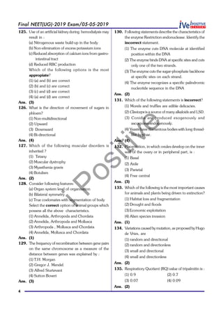 iPositive
4
Final NEET(UG)-2019 Exam/05-05-2019
125. Use of an artificial kidney during hemodialysis may
result in :
(a) Nitrogenous waste build-up in the body
(b) Non-elimination of excess potassium ions
(c) Reduced absorption of calcium ions from gastro-
intestinal tract
(d) Reduced RBC production
Which of the following options is the most
appropiate?
(1) (a) and (b) are correct
(2) (b) and (c) are correct
(3) (c) and (d) are correct
(4) (a) and (d) are correct
Ans. (3)
126. What is the direction of movement of sugars in
phloem?
(1) Non-multidirectional
(2) Upward
(3) Downward
(4) Bi-directional
Ans. (4)
127. Which of the following muscular disorders is
inherited ?
(1) Tetany
(2) Muscular dystrophy
(3) Myasthenia gravis
(4) Botulism
Ans. (2)
128. Consider following features:
(a) Organ system level of organisation
(b) Bilateral symmetry
(c) True coelomates with segmentation of body
Select the correct option of animal groups which
possess all the above characteristics.
(1) Annelida, Arthropoda and Chordata
(2) Annelida, Arthropoda and Mollusca
(3) Arthropoda , Mollusca and Chordata
(4) Annelida, Mollusca and Chordata
Ans. (1)
129. The frequency of recombination between gene pairs
on the same chromosome as a measure of the
distance between genes was explained by :
(1) T.H. Morgan
(2) Gregor J. Mendel
(3) Alfred Sturtevant
(4) Sutton Boveri
Ans. (3)
130. Following statements describe the characteristics of
the enzyme Restriction endonuclease. Identify the
incorrect statement.
(1) The enzyme cuts DNA molecule at identified
position within the DNA
(2) The enzyme binds DNA at specific sites and cuts
only one of the two strands.
(3) The enzyme cuts the sugar-phosphate backbone
at specific sites on each strand.
(4) The enzyme recognizes a specific palindromic
nucleotide sequence in the DNA
Ans. (2)
131. Which of the following statements is incorrect?
(1) Morels and truffles are edible delicacies.
(2) Claviceps is a source of many alkaloids and LSD.
(3) Conidia are produced exogenously and
ascospores endogenously.
(4) Yeasts have filamentous bodies with long thread-
like hyphae.
Ans. (4)
132. Placentation, in which ovules develop on the inner
wall of the ovary or in peripheral part, is :
(1) Basal
(2) Axile
(3) Parietal
(4) Free central
Ans. (3)
133. Which of the following is the most important causes
for animals and plants being driven to extinction?
(1) Habitat loss and fragmentation
(2) Drought and floods
(3) Economic exploitation
(4) Alien species invasion
Ans. (1)
134. Variations caused by mutation, as proposed by Hugo
de Vries, are
(1) random and directional
(2) random and directionless
(3) small and directional
(4) small and directionless
Ans. (2)
135. Respiratiory Quotient (RQ) value of tripalmitin is :
(1) 0.9 (2) 0.7
(3) 0.07 (4) 0.09
Ans. (2)
 