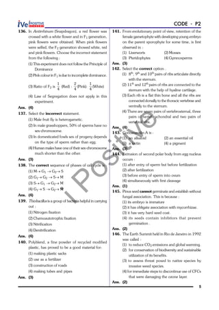 iPositive
5
CODE - P2
136. In Antirrhinum (Snapdragon), a red flower was
crossed with a white flower and in F1 generation,
pink flowers were obtained. When pink flowers
were selfed, the F2 generation showed white, red
and pink flowers. Choose the incorrect statement
from the following :
(1) This experiment does not follow the Principle of
Dominance
(2) Pink colour in F1 isdue to incomplete dominance.
(3) Ratio of F2 is
1
4
(Red) :
2
4
(Pink):
1
4
(White)
(4) Law of Segregation does not apply in this
experiment.
Ans. (4)
137. Select the incorrect statement.
(1) Male fruit fly is heterogametic.
(2) In male grasshoppers, 50% of sperms have no
sex-chromosome.
(3) In domesticated fowls sex of progeny depends
on the type of sperm rather than egg.
(4) Human males have one of their sex-chromosome
much shorter than the other.
Ans. (3)
138. The correct sequence of phases of cell cycle is :
(1) M® G1 ® G2® S
(2) G1® G2 ® S® M
(3) S® G1 ® G2® M
(4) G1® S ® G2® M
Ans. (4)
139. Thiobacillus is a group of bacteria helpful in carrying
out :
(1) Nitrogen fixation
(2) Chemoautotrophic fixation
(3) Nitrification
(4) Denitrification
Ans. (4)
140. Polyblend, a fine powder of recycled modified
plastic, has proved to be a good material for:
(1) making plastic sacks
(2) use as a fertilizer
(3) construction of roads
(4) making tubes and pipes
Ans. (3)
141. From evolutionary point of view, retention of the
female gametophyte with developing young embryo
on the parent sporophyte for some time, is first
observed in :
(1) Liverworts (2) Mosses
(3) Pteridophytes (4) Gymnosperms
Ans. (3)
142. Select the correct option .
(1) 8th
, 9th
and 10th
pairs of ribs articulate directly
with the sternum.
(2) 11th
and 12th
pairs of ribs are connected to the
sternum with the help of hyaline cartilage.
(3) Each rib is a flat thin bone and all the ribs are
connected dorsally to the thoracic vertebrae and
ventrally to the sternum.
(4) There are seven pairs of vertebrosternal, three
pairs of vertebrochondral and two pairs of
vertebral ribs.
Ans. (4)
143. Concanavalin A is :
(1) an alkaloid (2) an essential oil
(3) a lectin (4) a pigment
Ans. (3)
144. Extrusion of second polar body from egg nucleus
occurs :
(1) after entry of sperm but before fertilization
(2) after fertilization
(3) before entry of sperm into ovum
(4) simultaneously with first cleavage
Ans. (1)
145. Pinus seed cannot germinate and establish without
fungal association. This is because :
(1) its embryo is immature
(2) it has obligate association with mycorrhizae.
(3) it has very hard seed coat.
(4) its seeds contain inhibitors that prevent
germination .
Ans. (2)
146. The Earth Summit held in Rio de Janeiro in 1992
was called :
(1) to reduce CO2 emissions and global warming.
(2) for conservation of biodiversity and sustainable
utilization of its benefits.
(3) to assess threat posed to native species by
invasive weed species.
(4) for immediate steps to discontinue use of CFCs
that were damaging the ozone layer.
Ans. (2)
 
