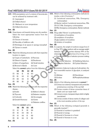 iPositive
6
Final NEET(UG)-2019 Exam/05-05-2019
147. DNA precipitation out of a mixture of biomolecules
can be achieved by treatment with :
(1) Isopropanol
(2) Chilled ethanol
(3) Methanol at room temperature
(4) Chilled chloroform
Ans. (2)
148. Grass leaves curl inwards during very dry weather.
Select the most appropriate reason from the
following :
(1) Closure of stomata
(2) Flaccidity of bulliform cells
(3) Shrinkage of air spaces in spongy mesophyll
(4) Tyloses in vessels
Ans. (2)
149. Match the following structures with their respective
location in organs :
(a) Crypts of Lieberkuhn (i) Pancreas
(b) Glisson's Capsule (ii) Duodenum
(c) Islets of Langerhans (iii) Small intestine
(d) Brunner's Glands (iv) Liver
Select the correct option from the following :
(a) (b) (c) (d)
(1) (iii) (i) (ii) (iv)
(2) (ii) (iv) (i) (iii)
(3) (iii) (iv) (i) (ii)
(4) (iii) (ii) (i) (iv)
Ans. (3)
150. Match the following hormones with the respective
disease :
(a) Insulin (i) Addison's disease
(b) Thyroxin (ii) Diabetes insipidus
(c) Corticoids (iii) Arcomegaly
(d) Growth Hormone (iv) Goitre
(v) Diabetes mellitus
Select the correct option.
(a) (b) (c) (d)
(1) (v) (i) (ii) (iii)
(2) (ii) (iv) (iii) (i)
(3) (v) (iv) (i) (iii)
(4) (ii) (iv) (i) (iii)
Ans. (3)
151. Which of the following contraceptive methods do
involve a role of hormone ?
(1) Lactational amenorrhea, Pills, Emergency
contraceptives
(2) Barrier method, Lactational amenorrhea, Pills
(3) CuT, Pills, Emergency contraceptives
(4) Pills, Emergency contraceptives, Barrier methods
Ans. (1)
152. Drug called 'Heroin' is synthesized by :
(1) methylation of morphine
(2) acetylation of morphine
(3) glycosylation of morphine
(4) nitration of morphine
Ans. (2)
153. In a species, the weight of newborn ranges from 2
to 5 kg. 97% of the newborn with an average weight
between 3 to 3.3kg survive whereas 99% of the
infants born with weights from 2 to 2.5 kg or 4.5
to 5 kg die. Which type of selection process is taking
place ?
(1) Directional Selection (2) Stabilizing Selection
(3) Disruptive Selection (4) Cyclical Selection
Ans. (2)
154. Conversion of glucose to glucose-6-phosphate, the
first irreversible reaction of glycolysis, is catalyzed
by :
(1) Aldolase (2) Hexokinase
(3) Enolase (4) Phosphofructokinase
Ans. (2)
155. Which of the following statements is correct ?
(1) Cornea is an external, transparent and protective
proteinacious covering of the eye-ball.
(2) Cornea consists of dense connective tissue of
elastin and can repair itself.
(3) Cornea is convex, transparent layerwhich is highly
vascularised.
(4) Cornea consists of dense matrix of collagen and
is the most sensitive portion of the eye.
Ans. (1)
156. Which of the following ecological pyramids is
generally inverted ?
(1) Pyramid of numbers in grassland
(2) Pyramid of energy
(3) Pyramid of biomass in a forest
(4) Pyramid of biomass in a sea
Ans. (4)
 