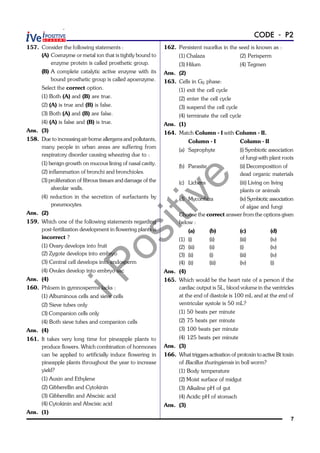 iPositive
7
CODE - P2
157. Consider the following statements :
(A) Coenzyme or metal ion that is tightly bound to
enzyme protein is called prosthetic group.
(B) A complete catalytic active enzyme with its
bound prosthetic group is called apoenzyme.
Select the correct option.
(1) Both (A) and (B) are true.
(2) (A) is true and (B) is false.
(3) Both (A) and (B) are false.
(4) (A) is false and (B) is true.
Ans. (3)
158. Due to increasing air-borne allergens and pollutants,
many people in urban areas are suffering from
respiratory disorder causing wheezing due to :
(1) benign growth on mucous lining of nasal cavity.
(2) inflammation of bronchi and bronchioles.
(3) proliferation of fibrous tissues and damage of the
alveolar walls.
(4) reduction in the secretion of surfactants by
pneumocytes.
Ans. (2)
159. Which one of the following statements regarding
post-fertilization development in flowering plants is
incorrect ?
(1) Ovary develops into fruit
(2) Zygote develops into embryo
(3) Central cell develops into endosperm
(4) Ovules develop into embryo sac
Ans. (4)
160. Phloem in gymnosperms lacks :
(1) Albuminous cells and sieve cells
(2) Sieve tubes only
(3) Companion cells only
(4) Both sieve tubes and companion cells
Ans. (4)
161. It takes very long time for pineapple plants to
produce flowers. Which combination of hormones
can be applied to artificially induce flowering in
pineapple plants throughout the year to increase
yield?
(1) Auxin and Ethylene
(2) Gibberellin and Cytokinin
(3) Gibberellin and Abscisic acid
(4) Cytokinin and Abscisic acid
Ans. (1)
162. Persistent nucellus in the seed is known as :
(1) Chalaza (2) Perisperm
(3) Hilum (4) Tegmen
Ans. (2)
163. Cells in G0 phase:
(1) exit the cell cycle
(2) enter the cell cycle
(3) suspend the cell cycle
(4) terminate the cell cycle
Ans. (1)
164. Match Column - I with Column - II.
Column - I Column - II
(a) Saprophyte (i) Symbiotic association
of fungi with plant roots
(b) Parasite (ii) Decomposition of
dead organic materials
(c) Lichens (iii) Living on living
plants or animals
(d) Mycorrhiza (iv) Symbiotic association
of algae and fungi
Choose the correct answer from the options given
below :
(a) (b) (c) (d)
(1) (i) (ii) (iii) (iv)
(2) (iii) (ii) (i) (iv)
(3) (ii) (i) (iii) (iv)
(4) (ii) (iii) (iv) (i)
Ans. (4)
165. Which would be the heart rate of a person if the
cardiac output is 5L, blood volume in the ventricles
at the end of diastole is 100 mL and at the end of
ventricular systole is 50 mL?
(1) 50 beats per minute
(2) 75 beats per minute
(3) 100 beats per minute
(4) 125 beats per minute
Ans. (3)
166. What triggers activation of protoxin to active Bt toxin
of Bacillus thuringiensis in boll worm?
(1) Body temperature
(2) Moist surface of midgut
(3) Alkaline pH of gut
(4) Acidic pH of stomach
Ans. (3)
 