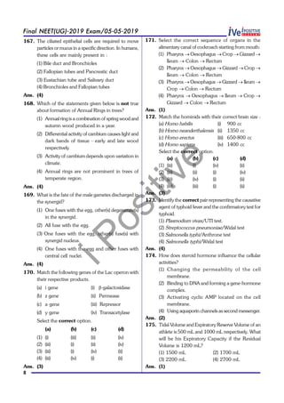 iPositive
8
Final NEET(UG)-2019 Exam/05-05-2019
167. The ciliated epithelial cells are required to move
particles or mucus in a specific direction. In humans,
these cells are mainly present in :
(1) Bile duct and Bronchioles
(2) Fallopian tubes and Pancreatic duct
(3) Eustachian tube and Salivary duct
(4) Bronchioles and Fallopian tubes
Ans. (4)
168. Which of the statements given below is not true
about formation of Annual Rings in trees?
(1) Annual ringis a combination of spring wood and
autumn wood produced in a year.
(2) Differential activity of cambium causes light and
dark bands of tissue - early and late wood
respectively
(3) Activity of cambium depends upon variation in
climate.
(4) Annual rings are not prominent in trees of
temperate region.
Ans. (4)
169. What is the fate of the male gametes discharged in
the synergid?
(1) One fuses with the egg, other(s) degenerate(s)
in the synergid.
(2) All fuse with the egg.
(3) One fuses with the egg, other(s) fuse(s) with
synergid nucleus.
(4) One fuses with the egg and other fuses with
central cell nuclei.
Ans. (4)
170. Match the following genes of the Lac operon with
their respective products.
(a) i gene (i) b-galactosidase
(b) z gene (ii) Permease
(c) a gene (iii) Repressor
(d) y gene (iv) Transacetylase
Select the correct option.
(a) (b) (c) (d)
(1) (i) (iii) (ii) (iv)
(2) (iii) (i) (ii) (iv)
(3) (iii) (i) (iv) (ii)
(4) (iii) (iv) (i) (ii)
Ans. (3)
171. Select the correct sequence of organs in the
alimentary canal of cockroach starting from mouth:
(1) Pharynx ® Oesophagus ® Crop ® Gizzard ®
Ileum ® Colon ® Rectum
(2) Pharynx ® Oesophagus ® Gizzard ® Crop ®
Ileum ® Colon ® Rectum
(3) Pharynx ® Oesophagus ® Gizzard ® Ileum ®
Crop ® Colon ® Rectum
(4) Pharynx ® Oesophagus ® Ileum ® Crop ®
Gizzard ® Colon ® Rectum
Ans. (1)
172. Match the hominids with their correct brain size :
(a) Homo habilis (i) 900 cc
(b) Homo neanderthalensis (ii) 1350 cc
(c) Homo erectus (iii) 650-800 cc
(d) Homo sapiens (iv) 1400 cc
Select the correct option.
(a) (b) (c) (d)
(1) (iii) (i) (iv) (ii)
(2) (iii) (ii) (i) (iv)
(3) (iii) (iv) (i) (ii)
(4) (iv) (iii) (i) (ii)
Ans. (3)
173. Identify the correct pair representing the causative
agent of typhoid fever and the confirmatory test for
typhoid.
(1) Plasmodium vivax/UTI test.
(2) Streptococcus pneumoniae/Widal test
(3) Salmonella typhi/Anthrone test
(4) Salmonella typhi/Widal test
Ans. (4)
174. How does steroid hormone influence the cellular
activities?
(1) Changing the permeability of the cell
membrane.
(2) Binding to DNA and forming a gene-hormone
complex.
(3) Activating cyclic AMP located on the cell
membrane.
(4) Using aquaporin channels as second messenger.
Ans. (2)
175. Tidal Volume and Expiratory Reserve Volume of an
athlete is 500 mL and 1000 mL respectively. What
will be his Expiratory Capacity if the Residual
Volume is 1200 mL?
(1) 1500 mL (2) 1700 mL
(3) 2200 mL (4) 2700 mL
Ans. (1)
 