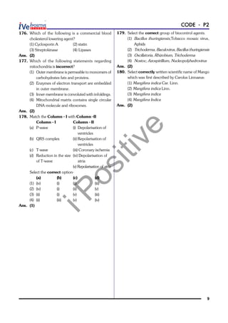 iPositive
9
CODE - P2
176. Which of the following is a commercial blood
cholesterol lowering agent?
(1) Cyclosporin A (2) statin
(3) Streptokinase (4) Lipases
Ans. (2)
177. Which of the following statements regarding
mitochondria is incorrect?
(1) Outer membrane is permeable to monomers of
carbohydrates fats and proteins.
(2) Enzymes of electron transport are embedded
in outer membrane.
(3) Inner membrane is convoluted with infoldings.
(4) Mitochondrial matrix contains single circular
DNA molecule and ribosomes.
Ans. (2)
178. Match the Column - I with Column -II
Column - I Column - II
(a) P-wave (i) Depolarisation of
ventricles
(b) QRS complex (ii) Repolarisation of
ventricles
(c) T-wave (iii) Coronary ischemia
(d) Reduction in the size (iv) Depolarisation of
of T-wave atria
(v) Repolarisation of atria
Select the correct option-
(a) (b) (c) (d)
(1) (iv) (i) (ii) (iii)
(2) (iv) (i) (ii) (v)
(3) (ii) (i) (v) (iii)
(4) (ii) (iii) (v) (iv)
Ans. (1)
179. Select the correct group of biocontrol agents.
(1) Bacillus thuringiensis,Tobacco mosaic virus,
Aphids
(2) Trichoderma, Baculovirus, Bacillus thuringiensis
(3) Oscillatoria, Rhizobium, Trichoderma
(4) Nostoc, Azospirillium, Nucleopolyhedrovirus
Ans. (2)
180. Select correctly written scientific name of Mango
which was first described by Carolus Linnaeus:
(1) Mangifera indica Car. Linn.
(2) Mangifera indica Linn.
(3) Mangifera indica
(4) Mangifera Indica
Ans. (2)
 