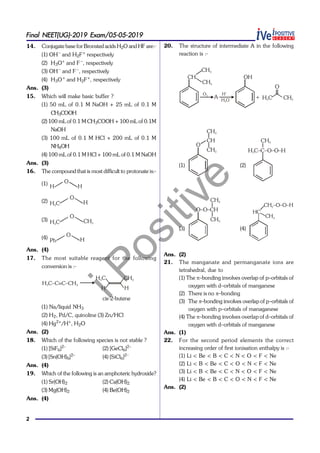 iPositive
2
Final NEET(UG)-2019 Exam/05-05-2019
14. Conjugate base for Bronsted acids H2O and HF are:-
(1) OH–
and H2F+
respectively
(2) H3O+
and F –
, respectively
(3) OH–
and F –
, respectively
(4) H3O+
and H2F+
, respectively
Ans. (3)
15. Which will make basic buffer ?
(1) 50 mL of 0.1 M NaOH + 25 mL of 0.1 M
CH3COOH
(2) 100 mLof 0.1 M CH3COOH + 100 mL of 0.1M
NaOH
(3) 100 mL of 0.1 M HCl + 200 mL of 0.1 M
NH4OH
(4) 100 mL of 0.1 M HCl + 100 mL of 0.1 M NaOH
Ans. (3)
16. The compound that is most difficult to protonate is:-
(1)
H
O
H
(2) H C3
O
H
(3) H C3
O
CH3
(4)
Ph
O
H
Ans. (4)
17. The most suitable reagent for the following
conversion is :-
H C–C C–CH3 3
H C3
H
CH3
H
cis-2-butene
(1) Na/liquid NH3
(2) H2, Pd/C, quinoline (3) Zn/HCl
(4) Hg2+
/H+
, H2O
Ans. (2)
18. Which of the following species is not stable ?
(1) [SiF6]2–
(2) [GeCl6]2–
(3) [Sn(OH)6]2–
(4) [SiCl6]2–
Ans. (4)
19. Which of the following is an amphoteric hydroxide?
(1) Sr(OH)2 (2) Ca(OH)2
(3) Mg(OH)2 (4) Be(OH)2
Ans. (4)
20. The structure of intermediate A in the following
reaction is :-
O2
CH
CH3
CH3
A
H+
H O2
OH
+
O
H C3 CH3
(1)
O
CH
CH3
CH3
(2)
H C–C–O–O–H3
CH3
(3)
O–O–CH
CH3
CH3
(4)
HC
CH –O–O–H2
CH3
Ans. (2)
21. The manganate and permanganate ions are
tetrahedral, due to
(1) The –bonding involves overlap of p–orbitals of
oxygen with d–orbitals of manganese
(2) There is no –bonding
(3) The –bonding involves overlap of p–orbitals of
oxygen with p–orbitals of managanese
(4) The –bonding involves overlap of d–orbitals of
oxygen with d–orbitals of manganese
Ans. (1)
22. For the second period elements the correct
increasing order of first ionisation enthalpy is :-
(1) Li < Be < B < C < N < O < F < Ne
(2) Li < B < Be < C < O < N < F < Ne
(3) Li < B < Be < C < N < O < F < Ne
(4) Li < Be < B < C < O < N < F < Ne
Ans. (2)
 