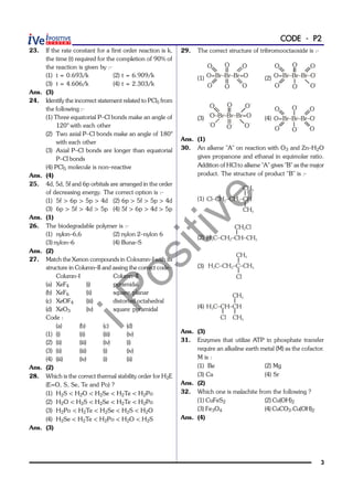 iPositive
3
CODE - P2
23. If the rate constant for a first order reaction is k,
the time (t) required for the completion of 90% of
the reaction is given by :-
(1) t = 0.693/k (2) t = 6.909/k
(3) t = 4.606/k (4) t = 2.303/k
Ans. (3)
24. Identify the incorrect statement related to PCl5 from
the following :-
(1) Three equatorial P–Cl bonds make an angle of
120° with each other
(2) Two axial P–Cl bonds make an angle of 180°
with each other
(3) Axial P–Cl bonds are longer than equatorial
P–Cl bonds
(4) PCl5 molecule is non–reactive
Ans. (4)
25. 4d, 5d, 5f and 6p orbitals are arranged in the order
of decreasing energy. The correct option is :-
(1) 5f > 6p > 5p > 4d (2) 6p > 5f > 5p > 4d
(3) 6p > 5f > 4d > 5p (4) 5f > 6p > 4d > 5p
Ans. (1)
26. The biodegradable polymer is :-
(1) nylon–6,6 (2) nylon 2–nylon 6
(3) nylon–6 (4) Buna–S
Ans. (2)
27. Match the Xenon compounds in Coloumn–I with its
structure in Column–II and assing the correct code:-
Column–I Column–II
(a) XeF4 (i) pyramidal
(b) XeF6 (ii) square planar
(c) XeOF4 (iii) distorted octahedral
(d) XeO3 (iv) square pyramidal
Code :
(a) (b) (c) (d)
(1) (i) (ii) (iii) (iv)
(2) (ii) (iii) (iv) (i)
(3) (ii) (iii) (i) (iv)
(4) (iii) (iv) (i) (ii)
Ans. (2)
28. Which is the correct thermal stability order for H2E
(E=O, S, Se, Te and Po) ?
(1) H2S < H2O < H2Se < H2Te < H2Po
(2) H2O < H2S < H2Se < H2Te < H2Po
(3) H2Po < H2Te < H2Se < H2S < H2O
(4) H2Se < H2Te < H2Po < H2O < H2S
Ans. (3)
29. The correct structure of tribromooctaoxide is :-
(1) O=Br–Br–Br=O
O
O O
O
O
O
(2) O=Br–Br–Br–O–
O
O O
O–
O
O–
(3)
–
O–Br–Br–Br=O
–
O
O O
O
–
O
–
O
–
(4) O=Br–Br–Br–O–
O
O O–
O–
O
O
Ans. (1)
30. An alkene "A" on reaction with O3 and Zn–H2O
gives propanone and ethanal in equimolar ratio.
Addition of HCl to alkene "A" gives "B" as the major
product. The structure of product "B" is :-
(1) Cl–CH –CH –CH2 2
CH3
CH3
(2) H C–CH –CH–CH3 2 3
CH Cl2
(3) H C–CH –C–CH3 2 3
CH3
Cl
(4) H C–CH–CH3
CH3
CH3Cl
Ans. (3)
31. Enzymes that utilize ATP in phosphate transfer
require an alkaline earth metal (M) as the cofactor.
M is :
(1) Be (2) Mg
(3) Ca (4) Sr
Ans. (2)
32. Which one is malachite from the following ?
(1) CuFeS2 (2) Cu(OH)2
(3) Fe3O4 (4) CuCO3.Cu(OH)2
Ans. (4)
 