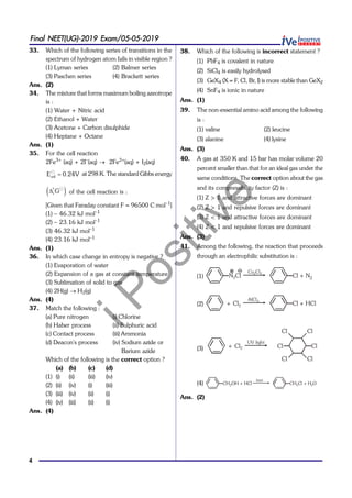 iPositive
4
Final NEET(UG)-2019 Exam/05-05-2019
33. Which of the following series of transitions in the
spectrum of hydrogen atom falls in visible region ?
(1) Lyman series (2) Balmer series
(3) Paschen series (4) Brackett series
Ans. (2)
34. The mixture that forms maximum boiling azeotrope
is :
(1) Water + Nitric acid
(2) Ethanol + Water
(3) Acetone + Carbon disulphide
(4) Heptane + Octane
Ans. (1)
35. For the cell reaction
2Fe3+
(aq) + 2I–
(aq)  2Fe2+
(aq) + I2(aq)

cellE 0.24V at 298 K. The standard Gibbs energy
  
r G of the cell reaction is :
[Given that Faraday constant F = 96500 C mol–1
]
(1) – 46.32 kJ mol–1
(2) – 23.16 kJ mol–1
(3) 46.32 kJ mol–1
(4) 23.16 kJ mol–1
Ans. (1)
36. In which case change in entropy is negative ?
(1) Evaporation of water
(2) Expansion of a gas at constant temperature
(3) Sublimation of solid to gas
(4) 2H(g)  H2(g)
Ans. (4)
37. Match the following :
(a) Pure nitrogen (i) Chlorine
(b) Haber process (ii) Sulphuric acid
(c) Contact process (iii) Ammonia
(d) Deacon's process (iv) Sodium azide or
Barium azide
Which of the following is the correct option ?
(a) (b) (c) (d)
(1) (i) (ii) (iii) (iv)
(2) (ii) (iv) (i) (iii)
(3) (iii) (iv) (ii) (i)
(4) (iv) (iii) (ii) (i)
Ans. (4)
38. Which of the following is incorrect statement ?
(1) PbF4 is covalent in nature
(2) SiCl4 is easily hydrolysed
(3) GeX4 (X = F, Cl, Br, I) is more stable than GeX2
(4) SnF4 is ionic in nature
Ans. (1)
39. The non-essential amino acid among the following
is :
(1) valine (2) leucine
(3) alanine (4) lysine
Ans. (3)
40. A gas at 350 K and 15 bar has molar volume 20
percent smaller than that for an ideal gas under the
same conditions. The correct option about the gas
and its compressibility factor (Z) is :
(1) Z > 1 and attractive forces are dominant
(2) Z > 1 and repulsive forces are dominant
(3) Z < 1 and attractive forces are dominant
(4) Z < 1 and repulsive forces are dominant
Ans. (3)
41. Among the following, the reaction that proceeds
through an electrophilic substitution is :
(1) N Cl2 Cl + N2
Cu Cl2 2
(2) Cl2+ Cl + HCl
AlCl3
(3) Cl2+ Cl
Cl
ClCl
Cl
Cl
UV light
(4) CH OH + HCl2 CH Cl + H O2 2
heat
Ans. (2)
 