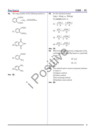 iPositive
5
CODE - P2
42. The major product of the following reaction is :
COOH
COOH
+ NH3
strong heating
(1)
COOH
CONH2
(2)
NH
O
O
(3)
NH2
COOH
(4)
NH2
NH2
Ans. (2)
43. For the chemical reaction
N2(g) + 3H2(g)  2NH3(g)
the correct option is :
(1)
        2 3d H d NH1 1
3 dt 2 dt
(2)
       2 3d N d NH
2
dt dt
(3)
       2 3d N d NH1
dt 2 dt
(4)
      2 3d H d NH
3 2
dt dt
Ans. (3)
44. What is the correct electronic configuration of the
central atom in K4[Fe(CN)6] based on crystal field
theory ?
(1) 4 2
2g g
t e (2) 6 0
2g g
t e
(3) 3 3
2e t (4) 4 2
2e t
Ans. (2)
45. The method used to remove temporary hardness
of water is :
(1) Calgon's method
(2) Clark's method
(3) Ion-exchange method
(4) Synthetic resins method
Ans. (2)
 