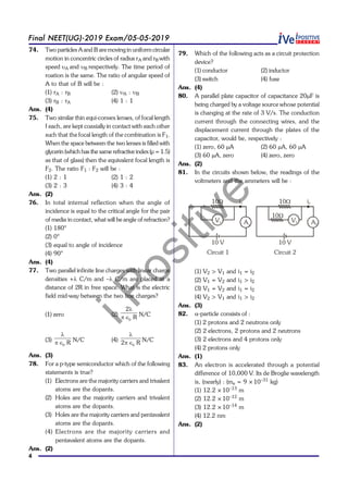 iPositive
4
Final NEET(UG)-2019 Exam/05-05-2019
74. Two particles A and B are moving in uniform circular
motion in concentric circles of radius rA and rB with
speed uA and uB respectively. The time period of
roation is the same. The ratio of angular speed of
A to that of B will be :
(1) rA : rB (2) uA : uB
(3) rB : rA (4) 1 : 1
Ans. (4)
75. Two similar thin equi-convex lenses, of focal length
f each, are kept coaxially in contact with each other
such that the focal length of the combination is F1.
When the space between the two lenses is filled with
glycerin (which has the same refractive index (µ = 1.5)
as that of glass) then the equivalent focal length is
F2. The ratio F1 : F2 will be :
(1) 2 : 1 (2) 1 : 2
(3) 2 : 3 (4) 3 : 4
Ans. (2)
76. In total internal reflection when the angle of
incidence is equal to the critical angle for the pair
of media in contact, what will be angle of refraction?
(1) 180°
(2) 0°
(3) equal to angle of incidence
(4) 90°
Ans. (4)
77. Two parallel infinite line charges with linear charge
densities +l C/m and –l C/m are placed at a
distance of 2R in free space. What is the electric
field mid-way between the two line charges?
(1) zero (2)
0
2
R
l
pÎ N/C
(3)
0 R
l
pÎ N/C (4)
02 R
l
pÎ N/C
Ans. (3)
78. For a p-type semiconductor which of the following
statements is true?
(1) Electrons are the majority carriers and trivalent
atoms are the dopants.
(2) Holes are the majority carriers and trivalent
atoms are the dopants.
(3) Holes are the majority carriers and pentavalent
atoms are the dopants.
(4) Electrons are the majority carriers and
pentavalent atoms are the dopants.
Ans. (2)
79. Which of the following acts as a circuit protection
device?
(1) conductor (2) inductor
(3) switch (4) fuse
Ans. (4)
80. A parallel plate capacitor of capacitance 20mF is
being charged by a voltage source whose potential
is changing at the rate of 3 V/s. The conduction
current through the connecting wires, and the
displacement current through the plates of the
capacitor, would be, respectively :
(1) zero, 60 mA (2) 60 mA, 60 mA
(3) 60 mA, zero (4) zero, zero
Ans. (2)
81. In the circuits shown below, the readings of the
voltmeters and the ammeters will be :
10 V
V1
10W
A1
10 V
V2
10W
A2
10W
i1 i2
Circuit 1 Circuit 2
(1) V2 > V1 and i1 = i2
(2) V1 = V2 and i1 > i2
(3) V1 = V2 and i1 = i2
(4) V2 > V1 and i1 > i2
Ans. (3)
82. a-particle consists of :
(1) 2 protons and 2 neutrons only
(2) 2 electrons, 2 protons and 2 neutrons
(3) 2 electrons and 4 protons only
(4) 2 protons only
Ans. (1)
83. An electron is accelerated through a potential
difference of 10,000 V. Its de Broglie wavelength
is, (nearly) : (me = 9 ×10–31
kg)
(1) 12.2 ×10–13
m
(2) 12.2 ×10–12
m
(3) 12.2 ×10–14
m
(4) 12.2 nm
Ans. (2)
 