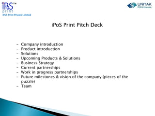 iPoS Print Private Limited
™
iPoS Print Pitch Deck
- Company introduction
- Product introduction
- Solutions
- Upcoming Products & Solutions
- Business Strategy
- Current partnerships
- Work in progress partnerships
- Future milestones & vision of the company (pieces of the
puzzle)
- Team
 
