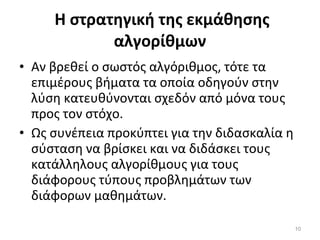 Η στρατηγική της εκμάθησης αλγορίθμων Αν βρεθεί ο σωστός αλγόριθμος, τότε τα επιμέρους βήματα τα οποία οδηγούν στην λύση κατευθύνονται σχεδόν από μόνα τους προς τον στόχο.  Ως συνέπεια προκύπτει για την διδασκαλία η σύσταση να βρίσκει και να διδάσκει τους κατάλληλους αλγορίθμους για τους διάφορους τύπους προβλημάτων των διάφορων μαθημάτων. 