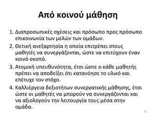 Από κοινού μάθηση 1. Διαπροσωπικές σχέσεις και πρόσωπο προς πρόσωπο επικοινωνία των μελών των ομάδων. 2. Θετική ανεξαρτησία η οποία επιτρέπει στους μαθητές να συνεργάζονται, ώστε να επιτύχουν έναν κοινό σκοπό. 3. Ατομική υπευθυνότητα, έτσι ώστε ο κάθε μαθητής πρέπει να αποδείξει ότι κατανόησε το υλικό και επέτυχε τον στόχο. 4. Καλλιέργεια δεξιοτήτων συνεργατικής μάθησης, έτσι ώστε οι μαθητές να μπορούν να συνεργάζονται και να αξιολογούν την λειτουργία τους μέσα στην ομάδα. 