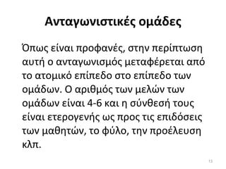 Ανταγωνιστικές ομάδες Όπως είναι προφανές, στην περίπτωση αυτή ο ανταγωνισμός μεταφέρεται από το ατομικό επίπεδο στο επίπεδο των ομάδων. Ο αριθμός των μελών των ομάδων είναι 4-6 και η σύνθεσή τους είναι ετερογενής ως προς τις επιδόσεις των μαθητών, το φύλο, την προέλευση κλπ. 