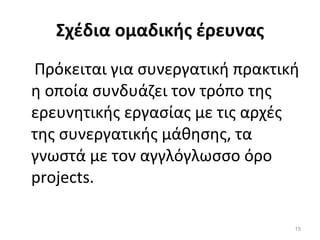 Σχέδια ομαδικής έρευνας   Πρόκειται για συνεργατική πρακτική η οποία συνδυάζει τον τρόπο της ερευνητικής εργασίας με τις αρχές της συνεργατικής μάθησης, τα γνωστά με τον αγγλόγλωσσο όρο projects. 