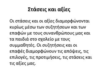 Στάσεις και αξίες Οι στάσεις και οι αξίες διαμορφώνονται κυρίως μέσω των συζητήσεων και των επαφών με τους συνανθρώπους μας και τα παιδιά στο σχολείο με τους συμμαθητές. Οι συζητήσεις και οι επαφές διαμορφώνουν τις απόψεις, τις επιλογές, τις προτιμήσεις, τις στάσεις και τις αξίες μας. 