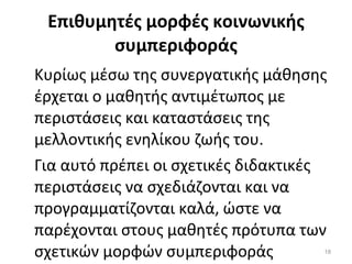 Επιθυμητές μορφές κοινωνικής συμπεριφοράς Κυρίως μέσω της συνεργατικής μάθησης έρχεται ο μαθητής αντιμέτωπος με περιστάσεις και καταστάσεις της μελλοντικής ενηλίκου ζωής του.  Για αυτό πρέπει οι σχετικές διδακτικές περιστάσεις να σχεδιάζονται και να προγραμματίζονται καλά, ώστε να παρέχονται στους μαθητές πρότυπα των σχετικών μορφών συμπεριφοράς 