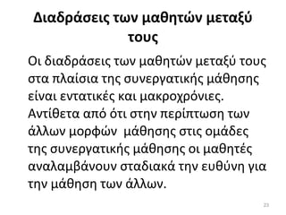 Διαδράσεις των μαθητών μεταξύ τους Οι διαδράσεις των μαθητών μεταξύ τους στα πλαίσια της συνεργατικής μάθησης είναι εντατικές και μακροχρόνιες. Αντίθετα από ότι στην περίπτωση των  άλλων μορφών  μάθησης στις ομάδες της συνεργατικής μάθησης οι μαθητές αναλαμβάνουν σταδιακά την ευθύνη για την μάθηση των άλλων. 