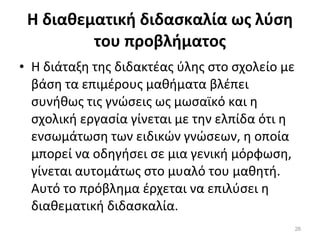 Η διαθεματική διδασκαλία ως λύση του προβλήματος Η διάταξη της διδακτέας ύλης στο σχολείο με βάση τα επιμέρους μαθήματα βλέπει συνήθως τις γνώσεις ως μωσαϊκό και η σχολική εργασία γίνεται με την ελπίδα ότι η ενσωμάτωση των ειδικών γνώσεων, η οποία μπορεί να οδηγήσει σε μια γενική μόρφωση, γίνεται αυτομάτως στο μυαλό του μαθητή. Αυτό το πρόβλημα έρχεται να επιλύσει η διαθεματική διδασκαλία. 