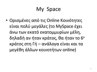 My   Space Ορισμένες από τις  Online  Κοινότητες είναι πολύ μεγάλες (το  MySpace  έχει άνω των εκατό εκατομμυρίων μέλη, δηλαδή αν ήταν κράτος, θα ήταν το 6 ο  κράτος στη Γή – ανάλογα είναι και τα μεγέθη άλλων κοινοτήτων  online ) 