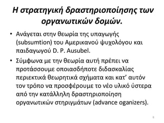 Η στρατηγική δραστηριοποίησης των οργανωτικών δομών. Ανάγεται στην θεωρία της υπαγωγής (subsumtion) του Αμερικανού ψυχολόγου και παιδαγωγού D. P. Ausubel.  Σύμφωνα με την θεωρία αυτή πρέπει να προτάσσουμε οποιασδήποτε διδασκαλίας περιεκτικά θεωρητικά σχήματα και κατ’ αυτόν τον τρόπο να προσφέρουμε το νέο υλικό ύστερα από την κατάλληλη δραστηριοποίηση οργανωτικών στηριγμάτων (advance oganizers). 