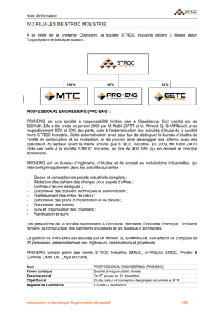 Note d’information

IV.3 FILIALES DE STROC INDUSTRIE

A la veille de la présente Opération, la société STROC Industrie détient 3 filiales selon
l’organigramme juridique suivant :




                       100%                      80%                                 65%




PROFESSIONAL ENGINEERING (PRO-ENG) :

PRO-ENG est une société à responsabilité limitée sise à Casablanca. Son capital est de
500 Kdh. Elle a été créée en janvier 2008 par M. Nabil ZIATT et M. Ahmed EL GHANNAMI, avec
respectivement 80% et 20% des parts, suite à l’externalisation des activités d’étude de la société
mère STROC Industrie. Cette externalisation avait pour but de distinguer le bureau d’études de
l’entité de construction et de réalisation, et de pouvoir ainsi développer des affaires avec des
opérateurs du secteur ayant la même activité que STROC Industrie. En 2009, Mr Nabil ZIATT
cède ses parts à la société STROC Industrie, au prix de 400 Kdh, qui en devient le principal
actionnaire.

PRO-ENG est un bureau d’ingénierie, d’études et de conseil en installations industrielles, qui
intervient principalement dans les activités suivantes :

-   Etudes et conception de projets industriels complets ;
-   Rédaction des cahiers des charges pour appels d’offres ;
-   Maîtrise d’œuvre déléguée ;
-   Elaboration des dossiers techniques et administratifs ;
-   Etablissement des notes de calcul ;
-   Elaboration des plans d’implantation et de détails ;
-   Elaboration des métrés ;
-   Suivi et organisation des chantiers ;
-   Planification et suivi.

Les prestations de la société s’adressent à l’industrie pétrolière, l’industrie chimique, l’industrie
minière, la construction des batîments industriels et les bureaux d’architectes.

La gestion de PRO-ENG est assurée par M. Ahmed EL GHANNAMI. Son effectif se compose de
21 personnes, essentiellement des ingénieurs, dessinateurs et projeteurs.

PRO-ENG compte parmi ses clients STROC Industrie, SMESI, AFRIQUIA SMDC, Procter &
Gamble, CMH, OIL Libya et CMPE.

Nom                                     PROFESSIONAL ENGINEERING (PRO-ENG)
Forme juridique                         Société à responsabilité limitée
                                            er
Exercice social                         Du 1 janvier au 31 décembre
Objet Social                            Etude, calcul et conception des projets industriels et BTP
Registre de Commerce                    176799 - Casablanca




Introduction en bourse par Augmentation de capital                                                   - 105 -
 