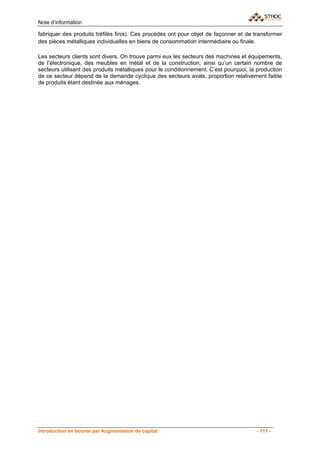 Note d’information

fabriquer des produits tréfilés finis). Ces procédés ont pour objet de façonner et de transformer
des pièces métalliques individuelles en biens de consommation intermédiaire ou finale.

Les secteurs clients sont divers. On trouve parmi eux les secteurs des machines et équipements,
de l’électronique, des meubles en métal et de la construction, ainsi qu’un certain nombre de
secteurs utilisant des produits métalliques pour le conditionnement. C’est pourquoi, la production
de ce secteur dépend de la demande cyclique des secteurs avals, proportion relativement faible
de produits étant destinée aux ménages.




Introduction en bourse par Augmentation de capital                                     - 111 -
 