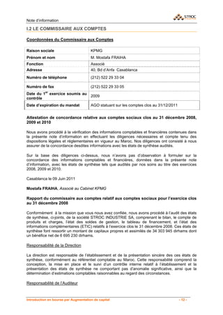 Note d’information

I.2 LE COMMISSAIRE AUX COMPTES

Coordonnées du Commissaire aux Comptes

Raison sociale                        KPMG
Prénom et nom                         M. Mostafa FRAIHA
Fonction                              Associé
Adresse                               40, Bd d’Anfa Casablanca
Numéro de téléphone                   (212) 522 29 33 04

Numéro de fax                         (212) 522 29 33 05
Date du 1er exercice soumis au
                                      2009
contrôle
Date d’expiration du mandat           AGO statuant sur les comptes clos au 31/12/2011


Attestation de concordance relative aux comptes sociaux clos au 31 décembre 2008,
2009 et 2010

Nous avons procédé à la vérification des informations comptables et financières contenues dans
la présente note d’information en effectuant les diligences nécessaires et compte tenu des
dispositions légales et réglementaires en vigueur au Maroc. Nos diligences ont consisté à nous
assurer de la concordance desdites informations avec les états de synthèse audités.

Sur la base des diligences ci-dessus, nous n’avons pas d’observation à formuler sur la
concordance des informations comptables et financières, données dans la présente note
d’information, avec les états de synthèse tels que audités par nos soins au titre des exercices
2008, 2009 et 2010.

Casablanca le 09 Juin 2011

Mostafa FRAIHA, Associé au Cabinet KPMG

Rapport du commissaire aux comptes relatif aux comptes sociaux pour l’exercice clos
au 31 décembre 2008

Conformément à la mission que vous nous avez confiée, nous avons procédé à l’audit des états
de synthèse, ci-joints, de la société STROC INDUSTRIE SA, comprenant le bilan, le compte de
produits et charges, l’état des soldes de gestion, le tableau de financement, et l’état des
informations complémentaires (ETIC) relatifs à l’exercice clos le 31 décembre 2008. Ces états de
synthèse font ressortir un montant de capitaux propres et assimilés de 34 303 945 dirhams dont
un bénéfice net de 6 695 230 dirhams.

Responsabilité de la Direction

La direction est responsable de l’établissement et de la présentation sincère des ces états de
synthèse, conformément au référentiel comptable au Maroc. Cette responsabilité comprend la
conception, la mise en place et le suivi d’un contrôle interne relatif à l’établissement et la
présentation des états de synthèse ne comportant pas d’anomalie significative, ainsi que la
détermination d’estimations comptables raisonnables au regard des circonstances.

Responsabilité de l’Auditeur


Introduction en bourse par Augmentation de capital                                      - 12 -
 