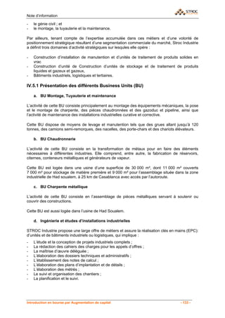 Note d’information

-   le génie civil ; et
-   le montage, la tuyauterie et la maintenance.

Par ailleurs, tenant compte de l’expertise accumulée dans ces métiers et d’une volonté de
positionnement stratégique résultant d’une segmentation commerciale du marché, Stroc Industrie
a définit trois domaines d’activité stratégiques sur lesqules elle opére :

-   Construction d’installation de manutention et d’unités de traitement de produits solides en
    vrac
-   Construction d’unité de Construction d’unités de stockage et de traitement de produits
    liquides et gazeux et gazeux,
-   Bâtiments industriels, logistiques et tertiaires.

IV.5.1 Présentation des différents Business Units (BU)

    a. BU Montage, Tuyauterie et maintenance

L’activité de cette BU consiste principalement au montage des équipements mécaniques, la pose
et le montage de charpente, des pièces chaudronnées et des gazoduc et pipeline, ainsi que
l’activité de maintenance des installations industrielles curative et corrective.

Cette BU dispose de moyens de levage et manutention tels que des grues allant jusqu’à 120
tonnes, des camions semi-remorques, des nacelles, des porte-chars et des chariots élévateurs.

    b. BU Chaudronnerie

L’activité de cette BU consiste en la transformation de métaux pour en faire des éléments
nécessaires à différentes industries. Elle comprend, entre autre, la fabrication de réservoirs,
citernes, conteneurs métalliques et générateurs de vapeur.

Cette BU est logée dans une usine d’une superficie de 30 000 m², dont 11 000 m² couverts
7 000 m² pour stockage de matière première et 9 000 m² pour l’assemblage située dans la zone
industrielle de Had soualem, à 25 km de Casablanca avec accès par l’autoroute.

    c. BU Charpente métallique

L’activité de cette BU consiste en l’assemblage de pièces métalliques servant à soutenir ou
couvrir des constructions.

Cette BU est aussi logée dans l’usine de Had Soualem.

    d. Ingénierie et études d’installations industrielles

STROC Industrie propose une large offre de métiers et assure la réalisation clés en mains (EPC):
d’unités et de bâtiments industriels ou logistiques, qui implique :
-   L’étude et la conception de projets industriels complets ;
-   La rédaction des cahiers des charges pour les appels d’offres ;
-   La maîtrise d’œuvre déléguée ;
-   L’élaboration des dossiers techniques et administratifs ;
-   L’établissement des notes de calcul ;
-   L’élaboration des plans d’implantation et de détails ;
-   L’élaboration des métrés ;
-   Le suivi et organisation des chantiers ;
-   La planification et le suivi.




Introduction en bourse par Augmentation de capital                                    - 133 -
 