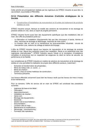 Note d’information

Cette activité est principalement réalisée par les ingénieurs de STROC Industrie et peut être, le
cas échéant, sous-traitée à PRO-ENG.

IV.5.2 Présentation des différents domaines d’activités stratégiques de la
Société

     a. Construction d’installation de manutention et d’unités de traitement de produits
        solides en vrac

STROC Industrie conçoit, fabrique et installe des solutions de manutention et de stockage de
produits solides en vrac, dans un esprit de progrès permanent.

STROC Industrie fournit aussi bien des équipements spécifiques que des installations clés en
main. Son offre de prestations porte sur :
 -   La fabrication et l’installation d’équipements tels que des convoyeurs à bande, trémies et
     silos, machines de stockage et déstockage, machines de mise à terril… ;
 -   La livraison clés en main et la maintenance de sous-ensembles industriels : circuits de
     manutention vrac, stations de criblage et stations de broyage ;

L’offre de STROC Industrie répond aux besoins de manutention et de stockage de produits
solides en vrac, depuis leur extraction jusqu’à leur expédition. Seule ou en partenariat avec des
ingénieries internationales19, STROC Industrie assure l’étude et la conception d’installations
complètes et productives tout en respectant les exigences du client en terme de sécurité, de
performance et de fiabilité.

Les compétences de STROC Industrie en matière de solutions de manutention et de stockage de
solides en vrac permettent la réalisation de projets dans différents secteurs, notamment :
-    Extraction et transformation de phosphates ;
-    Mines de métaux (fer, or, cuivre…) ;
-    Mines de charbon ;
-    Ciment, chaux et autres matériaux de construction ;
-    Terminaux portuaires.

Les travaux effectués concernent aussi bien les travaux neufs que les travaux de mise à niveau
et de maintenance.

Pour ce domaine, l’offre de service clé en main de STROC est constituée des prestations
suivantes :
-    Ingénierie de base et de détail ;
-    Fabrication ;
-    Approvisionnement ;
-    Installation de chantier ;
-    Génie civil ;
-    Montage des équipements ;
-    Electricité ;
-    Gestion de la sous-traitance ;
-    Documentation ;
-    Livraison clés en main ;
-    Maintenance et modifications ;
-    Démarrage ; commissionning ;
-    Formation des opérateurs.



19
  Partenariats spécifiques et ponctuels, liés à des opportunités commerciales, et prennent la forme de groupement dans le
cadre de réponse à des appels d’offre, de relations client - fournisseur ou d’assistance technique.



Introduction en bourse par Augmentation de capital                                                               - 134 -
 