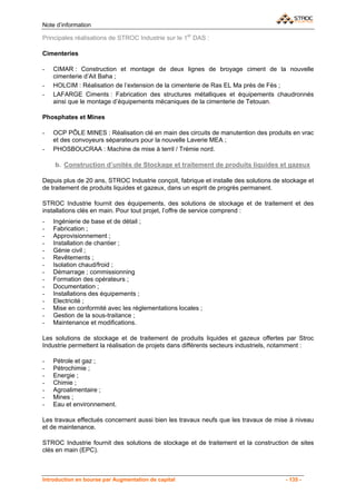 Note d’information

Principales réalisations de STROC Industrie sur le 1er DAS :

Cimenteries

-   CIMAR : Construction et montage de deux lignes de broyage ciment de la nouvelle
    cimenterie d’Ait Baha ;
-   HOLCIM : Réalisation de l’extension de la cimenterie de Ras EL Ma près de Fès ;
-   LAFARGE Ciments : Fabrication des structures métalliques et équipements chaudronnés
    ainsi que le montage d’équipements mécaniques de la cimenterie de Tetouan.

Phosphates et Mines

-   OCP PÔLE MINES : Réalisation clé en main des circuits de manutention des produits en vrac
    et des convoyeurs séparateurs pour la nouvelle Laverie MEA ;
-   PHOSBOUCRAA : Machine de mise à terril / Trémie nord.

    b. Construction d’unités de Stockage et traitement de produits liquides et gazeux

Depuis plus de 20 ans, STROC Industrie conçoit, fabrique et installe des solutions de stockage et
de traitement de produits liquides et gazeux, dans un esprit de progrès permanent.

STROC Industrie fournit des équipements, des solutions de stockage et de traitement et des
installations clés en main. Pour tout projet, l’offre de service comprend :
-   Ingénierie de base et de détail ;
-   Fabrication ;
-   Approvisionnement ;
-   Installation de chantier ;
-   Génie civil ;
-   Revêtements ;
-   Isolation chaud/froid ;
-   Démarrage ; commissionning
-   Formation des opérateurs ;
-   Documentation ;
-   Installations des équipements ;
-   Electricité ;
-   Mise en conformité avec les réglementations locales ;
-   Gestion de la sous-traitance ;
-   Maintenance et modifications.

Les solutions de stockage et de traitement de produits liquides et gazeux offertes par Stroc
Industrie permettent la réalisation de projets dans différents secteurs industriels, notamment :

-   Pétrole et gaz ;
-   Pétrochimie ;
-   Energie ;
-   Chimie ;
-   Agroalimentaire ;
-   Mines ;
-   Eau et environnement.

Les travaux effectués concernent aussi bien les travaux neufs que les travaux de mise à niveau
et de maintenance.

STROC Industrie fournit des solutions de stockage et de traitement et la construction de sites
clés en main (EPC).



Introduction en bourse par Augmentation de capital                                    - 135 -
 