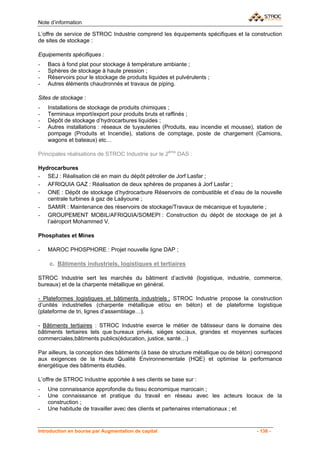 Note d’information

L’offre de service de STROC Industrie comprend les équipements spécifiques et la construction
de sites de stockage :

Equipements spécifiques :
-   Bacs à fond plat pour stockage à température ambiante ;
-   Sphères de stockage à haute pression ;
-   Réservoirs pour le stockage de produits liquides et pulvérulents ;
-   Autres éléments chaudronnés et travaux de piping.

Sites de stockage :
-   Installations de stockage de produits chimiques ;
-   Terminaux import/export pour produits bruts et raffinés ;
-   Dépôt de stockage d’hydrocarbures liquides ;
-   Autres installations : réseaux de tuyauteries (Produits, eau incendie et mousse), station de
    pompage (Produits et Incendie), stations de comptage, poste de chargement (Camions,
    wagons et bateaux) etc…

Principales réalisations de STROC Industrie sur le 2ème DAS :

Hydrocarbures
- SEJ : Réalisation clé en main du dépôt pétrolier de Jorf Lasfar ;
- AFRIQUIA GAZ : Réalisation de deux sphères de propanes à Jorf Lasfar ;
- ONE : Dépôt de stockage d’hydrocarbure Réservoirs de combustible et d’eau de la nouvelle
   centrale turbines à gaz de Laâyoune ;
- SAMIR : Maintenance des réservoirs de stockage/Travaux de mécanique et tuyauterie ;
- GROUPEMENT MOBIL/AFRIQUIA/SOMEPI : Construction du dépôt de stockage de jet à
   l’aéroport Mohammed V.

Phosphates et Mines

-   MAROC PHOSPHORE : Projet nouvelle ligne DAP ;

    c. Bâtiments industriels, logistiques et tertiaires

STROC Industrie sert les marchés du bâtiment d’activité (logistique, industrie, commerce,
bureaux) et de la charpente métallique en général.

- Plateformes logistiques et bâtiments industriels ; STROC Industrie propose la construction
d’unités industrielles (charpente métallique et/ou en béton) et de plateforme logistique
(plateforme de tri, lignes d’assemblage…).

- Bâtiments tertiaires : STROC Industrie exerce le métier de bâtisseur dans le domaine des
bâtiments tertiaires tels que bureaux privés, sièges sociaux, grandes et moyennes surfaces
commerciales,bâtiments publics(éducation, justice, santé…)

Par ailleurs, la conception des bâtiments (à base de structure métallique ou de béton) correspond
aux exigences de la Haute Qualité Environnementale (HQE) et optimise la performance
énergétique des bâtiments étudiés.

L’offre de STROC Industrie apportée à ses clients se base sur :
-   Une connaissance approfondie du tissu économique marocain ;
-   Une connaissance et pratique du travail en réseau avec les acteurs locaux de la
    construction ;
-   Une habitude de travailler avec des clients et partenaires internationaux ; et


Introduction en bourse par Augmentation de capital                                     - 136 -
 