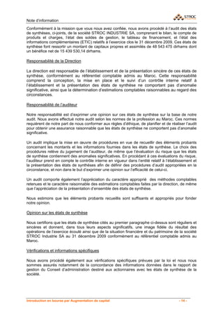 Note d’information

Conformément à la mission que vous nous avez confiée, nous avons procédé à l’audit des états
de synthèses, ci-joints, de la société STROC INDUSTRIE SA, comprenant le bilan, le compte de
produits et charges, l’état des soldes de gestion, le tableau de financement, et l’état des
informations complémentaires (ETIC) relatifs à l’exercice clos le 31 décembre 2009. Ces états de
synthèse font ressortir un montant de capitaux propres et assimilés de 48 543 475 dirhams dont
un bénéfice net de 15 439 530,14 dirhams.

Responsabilité de la Direction

La direction est responsable de l’établissement et de la présentation sincère de ces états de
synthèse, conformément au référentiel comptable admis au Maroc. Cette responsabilité
comprend la conception, la mise en place et le suivi d’un contrôle interne relatif à
l’établissement et la présentation des états de synthèse ne comportant pas d’anomalie
significative, ainsi que la détermination d’estimations comptables raisonnables au regard des
circonstances.

Responsabilité de l’auditeur

Notre responsabilité est d’exprimer une opinion sur ces états de synthèse sur la base de notre
audit. Nous avons effectué notre audit selon les normes de la profession au Maroc. Ces normes
requièrent de notre part de nous conformer aux règles d’éthique, de planifier et de réaliser l’audit
pour obtenir une assurance raisonnable que les états de synthèse ne comportent pas d’anomalie
significative.

Un audit implique la mise en œuvre de procédures en vue de recueillir des éléments probants
concernant les montants et les informations fournies dans les états de synthèse. Le choix des
procédures relève du jugement de l’auditeur, de même que l’évaluation du risque que les états
de synthèse contiennent des anomalies significatives. En procédant à ces évaluations du risque,
l’auditeur prend en compte le contrôle interne en vigueur dans l’entité relatif à l’établissement et
la présentation des états de synthèses afin de définir des procédures d’audit appropriées en la
circonstance, et non dans le but d’exprimer une opinion sur l’efficacité de celui-ci.

Un audit comporte également l’appréciation du caractère approprié des méthodes comptables
retenues et le caractère raisonnable des estimations comptables faites par la direction, de même
que l’appréciation de la présentation d’ensemble des états de synthèse.

Nous estimons que les éléments probants recueillis sont suffisants et appropriés pour fonder
notre opinion.

Opinion sur les états de synthèse

Nous certifions que les états de synthèse cités au premier paragraphe ci-dessus sont réguliers et
sincères et donnent, dans tous leurs aspects significatifs, une image fidèle du résultat des
opérations de l’exercice écoulé ainsi que de la situation financière et du patrimoine de la société
STROC Industrie SA au 31 décembre 2009 conformément au référentiel comptable admis au
Maroc.

Vérifications et informations spécifiques

Nous avons procédé également aux vérifications spécifiques prévues par la loi et nous nous
sommes assurés notamment de la concordance des informations données dans le rapport de
gestion du Conseil d’administration destiné aux actionnaires avec les états de synthèse de la
société.




Introduction en bourse par Augmentation de capital                                       - 14 -
 