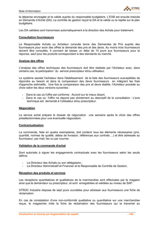 Note d’information

la dépense envisagée et la valide auprès du responsable budgétaire. L’EXB est ensuite traduite
en Demande d’Achat (DA). Le contrôle de gestion reçoit la DA et la valide ou la rejette sur le plan
budgétaire.

Les DA validées sont transmises automatiquement à la direction des Achats pour traitement.

Consultation fournisseurs

Le Responsable Achats ou Acheteur consulte lance des Demandes de Prix auprès des
fournisseurs pour avoir des offres la demande des prix et des devis. Au moins trois fournisseurs
doivent être consultés. Il convient de laisser un délai de 15 jours aux fournisseurs pour la
réponse, sauf pour les produits correspondant à des standards du marché.

Analyse des offres

L'analyse des offres techniques des fournisseurs doit être réalisée par l’Acheteur avec, dans
certains cas, la participation du service prescripteur et/ou utilisateur.

Le système assiste l'acheteur dans l'établissement de la liste des fournisseurs susceptibles de
répondre au besoin et dans la comparaison des devis fournisseurs en intégrant les frais
d'approche estimatifs. Une fois la comparaison des prix et devis établie, l’Acheteur procède au
choix selon les deux versions suivantes :

  -   Dans le cas où l'offre est conforme : Accord sur le mieux disant.
  -   Dans le cas ou` l'offre ne répond pas strictement au descriptif de la consultation : L'avis
      technique est demandé à l'utilisateur et/ou prescripteur.

Négociation

Le service achat prépare le dossier de négociation       une semaine après le choix des offres
présélectionnées pour une éventuelle négociation.

Contractualisation

La commande, faite en quatre exemplaires, doit contenir tous les éléments nécessaires (prix,
quantité, normes de qualité, délais de livraison, références aux contrats ...) et être adressée au
fournisseur, par mail, fax ou par courrier.

Validation de la commande d'achat

Sont autorisés à signer les engagements contractuels avec les fournisseurs selon les seuils
définis:

  -   Le Directeur des Achats ou son délégataire ;
  -   Le Directeur Administratif et Financier et le Responsable de Contrôle de Gestion.

Réception des produits et services

Les réceptions quantitatives et qualitatives de la marchandise sont effectuées par le magasin
ainsi que le demandeur ou prescripteur, et sont enregistrées et validées au niveau de SAP.

STROC Industrie dispose de sept jours ouvrables pour adresser aux fournisseurs une fiche de
réclamation.

En cas de constatation d'une non-conformité qualitative ou quantitative sur une marchandise
reçue, le magasinier initie la fiche de réclamation des fournisseurs qui la transmet au


Introduction en bourse par Augmentation de capital                                        - 140 -
 
