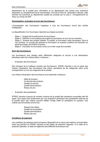 Note d’information

département de la qualité pour information et au département des achats pour traitement
(réparation ou remplacement de la marchandise). Une fois la fiche de réclamation clôturée, cette
dernière est transmise au département qualité qui procède par la suite à l’enregistrement du
retour au niveau de SAP.

Homologation, évaluation et suivi des fournisseurs

L’homologation des fournisseurs s’applique à tous les fournisseurs livrant des articles
stratégiques.

La déqualification d’un fournisseur répondra aux étapes suivantes :

-   Etape 1 : Analyse de la performance du fournisseur ;
-   Etape 2 : Définition d’une politique de progrès du fournisseur et suivi de son évolution ;
-   Etape 3 : Analyse des progrès réalisés. Si positifs, le fournisseur reste homologué. Dans le
    cas contraire, un courrier est adressé au fournisseur en question justifiant son exclusion du
    panel fournisseur de STROC Industrie ;
-   Etape 4 : Inscription du fournisseur exclu sur la liste rouge de la société.

Suivi des fournisseurs

Les fournisseurs sont classés selon différentes catégories et soumis à une réévaluation
périodique selon les critères définis ci-dessous :

-   Evaluation des fournisseurs

Afin d’évaluer de la meilleure manière ses fournisseurs, STROC Industrie a mis en place des
critères d’évaluation des fournisseurs très précis, permettant de les catégoriser selon qu’ils
correspondent ou non aux exigences de la société.

Les critères d’évaluation des fournisseurs sont présentés ci-dessous :

            ⋅   Délai de livraison ;
            ⋅   Conformité des produits ;
            ⋅   Qualité du service ;
            ⋅   Qualité administrative ;
            ⋅   Niveau de prix.

-   Evaluation des prestataires

STROC Industrie s’assure de manière continue de la qualité des prestations auxquelles elle fait
appel. Ceci passe bien évidemment par une évaluation périodique des prestataires externes de
la société selon des critères pouvant refléter l’image réelle du prestataire en question. Ces
critères sont énumérés comme suit :

            ⋅   Respect des délais ;
            ⋅   Qualité de la prestation ;
            ⋅   Qualité administrative ;
            ⋅   Niveau des prix.

Conditions de paiement

Les conditions de paiement des fournisseurs dépendent de la nature des relations commerciales
entre ces derniers et STROC Industrie et des délais de paiement négociés. A la veille de la
présente Opération, le délai de règlement des différents fournisseurs est :



Introduction en bourse par Augmentation de capital                                     - 141 -
 