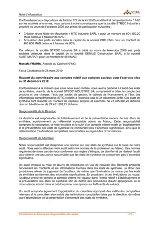 Note d’information

Conformément aux dispositions de l’article 172 de la loi 20-05 modifiant et complétant la loi 17-95
sur les sociétés anonymes, nous portons à votre connaissance que la société STROC Industrie a
procédé au cours de l’exercice 2009 aux prises de participation suivantes :

    Création d’une filiale en Mauritanie « MTC Industrie SARL » pour un montant de 604 150,20
    MAD détenue à hauteur de 90% ;
    Acquisition des parts sociales dans le capital de la société PRO ENG pour un montant de
    400 000 MAD détenue à hauteur de 80%.

Par ailleurs, la société STROC Industrie SA a cédé au cours de l’exercice 2009 ses parts
sociales détenues dans le capital de la société GENIUS Construction SARL à la société
ALISTIMARAR pour un montant de 98 KMAD.

Mostafa FRAIHA, Associé au Cabinet KPMG

Fait à Casablanca le 28 mars 2010

Rapport du commissaire aux comptes relatif aux comptes sociaux pour l’exercice clos
au 31 décembre 2010

Conformément à la mission que vous nous avez confiée, nous avons procédé à l’audit des états
de synthèse, ci-joints, de la société STROC INDUSTRIE SA, comprenant le bilan, le compte des
produits et des charges, l’état des soldes de gestion, le tableau de financement, et l’état des
informations complémentaires (ETIC) relatifs à l’exercice clos le 31 décembre 2010. Ces états de
synthèse font ressortir un montant de capitaux propres et assimilés de 78 025 366,25 dirhams
dont un bénéfice net de 27 481 891,25 dirhams.

Responsabilité de la Direction

La direction est responsable de l’établissement et de la présentation sincère de ces états de
synthèse, conformément au référentiel comptable admis au Maroc. Cette responsabilité
comprend la conception, la mise en place et le suivi d’un contrôle interne relatif à l’établissement
et la présentation des états de synthèse ne comportant pas d’anomalie significative, ainsi que la
détermination d’estimations comptables raisonnables au regard des circonstances.

Responsabilité de l’Auditeur

Notre responsabilité est d’exprimer une opinion sur ces états de synthèse sur la base de notre
audit. Nous avons effectué notre audit selon les normes de la profession au Maroc. Ces normes
requièrent de notre part de nous conformer aux règles d’éthique, de planifier et de réaliser l’audit
pour obtenir une assurance raisonnable que les états de synthèse ne comportent pas d’anomalie
significative.

Un audit implique la mise en œuvre de procédures en vue de recueillir des éléments probants
concernant les montants et les informations fournies dans les états de synthèse. Le choix des
procédures relève du jugement de l’auditeur, de même que l’évaluation du risque que les états
de synthèse contiennent des anomalies significatives. En procédant à ces évaluations du risque,
l’auditeur prend en compte le contrôle interne ne vigueur dans l’entité relatif à l’établissement et
la présentation des états de synthèse afin de définir des procédures d’audit appropriées en la
circonstance, et non dans le but d’exprimer une opinion sur l’efficacité de celui-ci.

Un audit comporte également l’appréciation du caractère approprié des méthodes comptables
retenues et le caractère raisonnable des estimations comptables faites par la direction, de même
que l’appréciation de la présentation d’ensemble des états de synthèse.




Introduction en bourse par Augmentation de capital                                       - 15 -
 