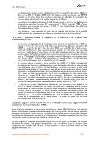 Note d’information


        Les plateaux de bureaux sont en location et couvrent une superficie de près de 2000 m²,
        dont environ 500 m² dédiés à PRO ENG. Ce siège permettra aux équipes de STROC
        Industrie de travailler dans des conditions optimales en attendant la finalisation du
        nouveau siège administratif de la société au quartier de l’Oasis.
    •   Les ateliers de production localisés à Had Soualem dans la province de Settat et qui
        occupent une superficie d’environ 2.7 hectares dont 11 000 m² couverts, 7 000 m² pour
        le stockage des matières premières et 9 000 m² pour l’assemblage des différents
        éléments produits en atelier ;
    •   Les chantiers : il est important de noter que la majorité des activités de la société
        s’effectuent sur les chantiers de ses clients se situant sur tout le territoire national.

La société a également entamé la conception et la construction de plusieurs sites
supplémentaires à savoir :

    •   Un nouveau site de production à Jorf Lasfar sur un terrain d’une superficie de 41.394 m²,
        acquis en février 2010 au prix de 15,9 Mdh, situé dans la nouvelle zone industrielle de
        MEDZ, à proximité du port. Ce site sera dédié aux activités de chaudronnerie,
        notamment la fabrication des équipements sous pression en acier et en inox pour des
        entreprises opérants dans les secteurs pétrolier, pharmaceutique et minier. Le projet est
        arrivé au stade de finalisation des travaux de line management, son démarrage est prévu
        pour le 1er trimestre 2012. Ce site de production aura des débouchés commerciaux aussi
        bien locaux (OCP, l’industrie pharmaceutique et agroalimentaire) qu’internationaux
        (moyen orient, afrique du nord et subsaharienne, et l’europe) ;
    •   Un nouveau site de production, d’une superficie de 30.000 m², et dédié exclusivement
        aux activités de charpente métallique est en cours d’acquisition. Ce site se situe dans la
        zone Lakhyayta, dans la région de Had Soualem. Le terrain prévu pour ce site a été
        selectionné et le dossier d’investissement autorisé par la commission des grands projets
        de la région de Chaouia Ourdigha. Son acquisition est ainsi prévue pour le mois de juin
        2011, avec un délai de construction de 7 mois. L’exploitation du site devrait ainsi
        démarrer en janvier 2012, avec comme principaux débouchés commerciaux la
        construction d’unités industrielles pour le compte des P2I, les parcs industriels pour les
        secteurs automobile, agroalimentaires aéronautique et métallurgique, ainsi que le
        marché d’investissement et de renouvellement du secteur Mines pour l’OCP ;
    •   Un site de production à Nouadhibou (Mauritanie), sur un terrain d’une superficie de
        30.000 m² dédié à la réalisation de travaux de construction métallique, afin de pouvoir
        accompagner le développement du marché minier mauritanien, principale ressource de
        ce pays. Suite à l’acquisition du terrain de l’état mauritanien, la première phase des
        travaux de construction est entamée pour le site de production et devraient s’achever en
        décembre 2011. Les travaux actuellement en cours consistent en la valorisation, la
        clôture et le terrassement de la partie atelier. Ce projet est porté par la filiale
        mauritanienne de STROC Industrie.

La société a acquis un terrain de 5 000 m² pour la construction d’un nouveau siège administratif
à casablanca d’un montant global de 24 Mdh.

Aussi, et afin de satisfaire à la demande de ses différents clients, STROC Industrie s’est équipée
d’outils de production répartis sur les ateliers et sur les divers chantiers afin de pouvoir répondre
au mieux à la demande de son marché. Le matériel de la société permet entre autres d’assurer
une autonomie satisfaisante, d’améliorer la productivité et d’être plus compétitive vis-à-vis d’une
concurrence locale et internationale de plus en plus acharnée.

En effet, le parc se compose de matériels lourds tels que les grues, les nacelles, les chariots
élévateurs, les citernes, les groupes électrogènes…etc. On retrouve aussi du matériel léger
comprenant des cisailles, des tire-forts, et des élingues. Le taux d’utilisation moyen de ces
équipements est de 75%.


Introduction en bourse par Augmentation de capital                                         - 158 -
 