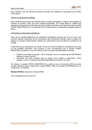 Note d’information

Nous estimons que les éléments probants recueillis sont suffisants et appropriés pour fonder
notre opinion.

Opinion sur les états de synthèse

Nous certifions que les états de synthèse cités au premier paragraphe ci-dessus sont réguliers et
sincères et donnent, dans tous leurs aspects significatifs, une image fidèle du résultat des
opérations de l’exercice écoulé ainsi que de la situation financière et du patrimoine de la société
STROC INDUSTRIE SA au 31 décembre 2010 conformément au référentiel comptable admis au
Maroc.

Vérifications et informations spécifiques

Nous avons procédé également aux vérifications spécifiques prévues par la loi et nous nous
sommes assurés notamment de la concordance des informations données dans le rapport de
gestion du Conseil d’administration destiné aux actionnaires avec les états de synthèse de la
société.

Conformément aux dispositions de l’article 172 de la loi 20-05 modifiant et complétant la loi 17-95
sur les sociétés anonymes, nous portons à votre connaissance que la société STROC
INDUSTRIE a procédé au cours de l’exercice 2010 aux prises de participation suivantes :

        Création d’une filiale en Guinée « GETC Industrie » pour un montant de 165 867,89 MAD
        détenue à hauteur de 65% ;
        Acquisition des parts sociales dans le capital d’une société en Mauritanie « MTC
        Industrie » pour un montant de 65 609,8 MAD détenue à hauteur de 100% ;

Par ailleurs, la société STROC INDUSTRIE SA a cédé au cours de l’exercice 2010 ses parts
sociales détenues dans le capital de la société REBEL SARL à la société ALISTIMRAR pour un
montant de 1 012 KMAD.

Mostafa FRAIHA, Associé au Cabinet KPMG

Fait à Casablanca le 24 mars 2011




Introduction en bourse par Augmentation de capital                                      - 16 -
 