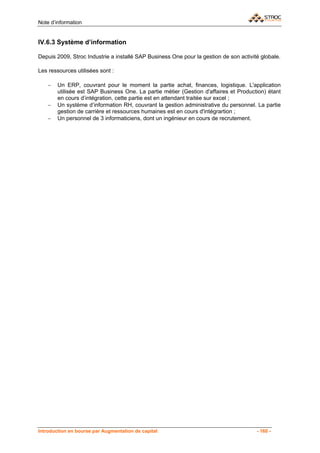 Note d’information


IV.6.3 Système d’information

Depuis 2009, Stroc Industrie a installé SAP Business One pour la gestion de son activité globale.

Les ressources utilisées sont :

    −   Un ERP, couvrant pour le moment la partie achat, finances, logistique. L'application
        utilisée est SAP Business One. La partie métier (Gestion d'affaires et Production) étant
        en cours d’intégration, cette partie est en attendant traitée sur excel ;
    −   Un système d’information RH, couvrant la gestion administrative du personnel. La partie
        gestion de carrière et ressources humaines est en cours d'intégrartion ;
    −   Un personnel de 3 informaticiens, dont un ingénieur en cours de recrutement.




Introduction en bourse par Augmentation de capital                                     - 160 -
 