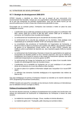 Note d’information


IV.7 STRATEGIE DE DEVELOPPEMENT

IV.7.1 Stratégie de développement 2008-2010

STROC Industrie a bénéficié au même titre que la plupart de ses concurrents d’un
environnement très favorable, marqué par une augmentation substantielle des investissements
de la part des entreprises de première transformation, ainsi que les efforts fournis par les
pouvoirs publics pour la mise à niveau des infrastructures générales du pays.

Encouragée par ce contexte porteur, l’entreprise s’est évertuée à mettre en place les axes
stratégiques suivants :

    •   L’amélioration de la qualité des prestations et de la production grâce à la certification ISO
        9001 version 2008 par le BVQI et NM ISO 9001 version 2008 par le ministère du
        commerce, de l’industrie et des nouvelles technologies ;
    •   Le renforcement de l’encadrement par le recrutement de nouveaux cadres ;
    •   Le renforcement de la sécurité des employés sur les chantiers. Cette stratégie s’est
        matérialisée par la certification OHSAS 18 001 de l’entreprise obtenue en 2010;
    •   La consolidation des procédures et l’amélioration de l’organisation de l’entreprise, à
        travers la mise en place du processus de la gestion des affaires, de la direction contrôle
        de gestion et du département d’audit interne, afin de doter STROC Industrie des
        meilleurs outils lui permettant de répondre aux plus importants appels d’offre du marché
        national ;
    •   Le renforcement des fondamentaux financiers à travers les augmentations de capital par
        incorporation de résultats positifs sur les 2 derniers exercices, ainsi que la maîtrise de
        l’endettement net à travers le recours à des modes de financement optimaux des actifs
        (crédit-bail et lease-back) et une bonne gestion du BFR;
    •   Le renforcement de l’image de l’entreprise par la mise en place d’une nouvelle charte
        visuelle et le déménagement dans de nouveaux locaux ;
    •   L’amélioration de la rentabilité de l’entreprise par un suivi analytique et une gestion
        stricte de la trésorerie et un suivi des affaires et des chantiers;
    •   La mise en place d’un système d’information adapté avec l’acquisition d’un nouvel ERP
        (SAP)
    •   La définition des domaines d’activités stratégiques et la segmentation des métiers de
        base en BU.

Ces axes stratégiques ont permis à l’entreprise d’asseoir sa notoriété sur le marché national de
l’EPC (Engineering Procurement Construction).

STROC Industrie est aujourd’hui consultée par les donneurs d’ordre nationaux et internationaux
pour la réalisation de leurs ouvrages au Maroc.

Politique d’investissement 2008-2010:

Sur les trois derniers exercices, la politique d’investissement de la société s’est inscrite dans une
optique de renforcement de l’autonomie et l’indépendance de l’entreprise à travers les axes
suivants :

    •   Le matériel de manutention et levage : Grues, nacelles et chariots élévateurs ;
    •   Le matériel de génie civil : Tractopelle, pelle mécanique et centrale à béton ;




Introduction en bourse par Augmentation de capital                                         - 161 -
 