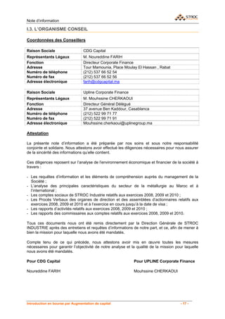 Note d’information

I.3. L’ORGANISME CONSEIL

Coordonnées des Conseillers

Raison Sociale                   CDG Capital
Représentants Légaux             M. Noureddine FARIH
Fonction                         Directeur Corporate Finance
Adresse                          Tour Mamounia, Place Moulay El Hassan , Rabat
Numéro de téléphone              (212) 537 66 52 54
Numéro de fax                    (212) 537 66 52 56
Adresse électronique             farih@cdgcapital.ma

Raison Sociale                   Upline Corporate Finance
Représentants Légaux             M. Mouhssine CHERKAOUI
Fonction                         Directeur Général Délégué
Adresse                          37 avenue Ben Kaddour, Casablanca
Numéro de téléphone              (212) 522 99 71 77
Numéro de fax                    (212) 522 99 71 91
Adresse électronique             Mouhssine.cherkaoui@uplinegroup.ma

Attestation

La présente note d’information a été préparée par nos soins et sous notre responsabilité
conjointe et solidaire. Nous attestons avoir effectué les diligences nécessaires pour nous assurer
de la sincérité des informations qu’elle contient.

Ces diligences reposent sur l’analyse de l’environnement économique et financier de la société à
travers :

- Les requêtes d’information et les éléments de compréhension auprès du management de la
  Société ;
- L’analyse des principales caractéristiques du secteur de la métallurgie au Maroc et à
  l’international ;
- Les comptes sociaux de STROC Industrie relatifs aux exercices 2008, 2009 et 2010 ;
- Les Procès Verbaux des organes de direction et des assemblées d’actionnaires relatifs aux
  exercices 2008, 2009 et 2010 et à l’exercice en cours jusqu’à la date de visa ;
- Les rapports d’activités relatifs aux exercices 2008, 2009 et 2010 ;
- Les rapports des commissaires aux comptes relatifs aux exercices 2008, 2009 et 2010.

Tous ces documents nous ont été remis directement par la Direction Générale de STROC
INDUSTRIE après des entretiens et requêtes d’informations de notre part, et ce, afin de mener à
bien la mission pour laquelle nous avons été mandatés.

Compte tenu de ce qui précède, nous attestons avoir mis en œuvre toutes les mesures
nécessaires pour garantir l’objectivité de notre analyse et la qualité de la mission pour laquelle
nous avons été mandatés.

Pour CDG Capital                                             Pour UPLINE Corporate Finance

Noureddine FARIH                                             Mouhssine CHERKAOUI




Introduction en bourse par Augmentation de capital                                     - 17 -
 