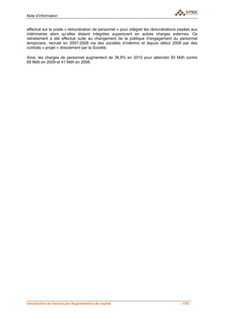 Note d’information


effectué sur le poste « rémunération de personnel » pour intégrer les rémunérations payées aux
intérimaires alors qu’elles étaient intégrées auparavant en autres charges externes. Ce
retraitement a été effectué suite au changement de la politique d’engagement du personnel
temporaire, recruté en 2007-2008 via des sociétés d’intérims et depuis début 2009 par des
contrats « projet » directement par la Société.

Ainsi, les charges de personnel augmentent de 36,8% en 2010 pour atteindre 93 Mdh contre
68 Mdh en 2009 et 41 Mdh en 2008.




Introduction en bourse par Augmentation de capital                                  - 170 -
 