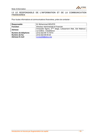 Note d’information

I.5 LE RESPONSABLE DE L’INFORMATION ET DE LA COMMUNICATION
FINANCIERES

Pour toutes informations et communications financières, prière de contacter :

Responsable                      M. Mohammed MOUFID
Fonction                         Directeur Administratif et Financier
                                 Immeuble Sigma, 2ème étage, Lotissement Afak, Sidi Maârouf,
Adresse
                                 La Colline - Casablanca
Numéro de téléphone              (212) 522 99 15 70/72
Numéro de fax                    (212) 522 99 09 20
Adresse E-mail                   m.moufid@stroc.ma




Introduction en bourse par Augmentation de capital                                 - 19 -
 