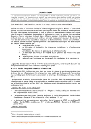 Note d’information



                                                      AVERTISSEMENT
Les prévisions ci-après sont fondées sur des hypothèses dont la réalisation présente, par nature, un
caractère incertain. Les résultats et les besoins de financement réels peuvent différer de manière
significative des informations présentées. Ces prévisions ne sont fournies qu’à titre indicatif et ne
peuvent être considérées comme un engagement ferme ou implicite de la part de STROC Industrie.


VI.1 PERSPECTIVES DU SECTEUR D’ACTIVITE DE STROC INDUSTRIE

STROC Industrie se positionne comme un contractant général majeur au Maroc. Le contractant
général propose une offre dite clé en main qui comprend toutes les phases de développement
du projet, de son étude de faisabilité à sa mise en œuvre. La société développe ainsi des projets
clés en mains d’installations industrielles et d’infrastructure pour le compte des principaux
donneurs d’ordre nationaux évoluant dans différents secteurs industriels. Les entreprises
évoluant dans ces secteurs devraient continuer à investir massivement au cours des années à
venir afin de renforcer leur capacité de production et de maintenir leur position concurrentielle.
Par ailleurs, STROC Industrie répond également à des demandes spécifiques afin de s’adapter
aux besoins de ses clientstel que :
                L’ingénierie et les études ;
                La fabrication et installation de charpentes métalliques et d’équipements
                chaudronnés ;
                La réalisation des travaux de gros œuvre, et le terrassement ;
                La réalisation des travaux de second œuvre (travaux de finition hors gros
                œuvre) ;
                L’aménagement d’unités industrielles ou logistiques.
                La formation et l’assistance aux démarrages des installations de la maintenance


Le potentiel de ces secteurs liés à l’industrie et aux infrastructures, dans lesquels évoluent les
entreprises clientes de STROC Industrie, est analysé ci-après.
VI.1.1 Le secteur des grands travaux d’infrastructure
Depuis l’année 2001, le Maroc est entré dans une phase de relance de son économie et de mise
à niveau de ses infrastructures. Ce changement s’est traduit par le lancement d’un nombre
important de projets et chantiers d’envergure dont la dynamique devrait se poursuivre au-delà de
2013.
L’élargissement du réseau de transport fait partie des principaux axes de développement des
infrastructures au Maroc. Selon le rapport relatif au budget économique prévisionnel 2010 publié
par le Haut-Commissariat au Plan (HCP), les principaux projets d’investissement concernent les
secteurs suivants :
Le secteur des routes et des autoroutes39
•      L’achèvement des travaux de l’autoroute Fès – Oujda. Le réseau autoroutier atteindra ainsi
       une longueur totale de 1 420 km ;
•      L’achèvement des tronçons en cours de réalisation, à savoir l’élargissement de l’autoroute
       Casablanca – Rabat de 57 km et Berrechid – Beni Mellal de 172 km ;
•      Le lancement de nouveaux projets autoroutiers d’une longueur de 170,5 km dont l’axe El
       jadida – Safi de 140 km en décembre 2011 et le tronçon Tit Mellil – Berrechid de 30,5 km en
       janvier 2012.
Le secteur ferroviaire40



39
     Selon le Ministère de l’équipement et des transports.
40
     Selon le rapport « Budget Economique Prévisionnel 2010 » du Haut-Commissariat au Plan.




Introduction en bourse par Augmentation de capital                                            - 197 -
 