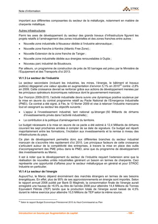 Note d’information


important aux différentes composantes du secteur de la métallurgie, notamment en matière de
charpente métallique.

Autres infrastructures
Parmi les axes de développement du secteur des grands travaux d’infrastructure figurent les
projets relatifs à l’aménagement des zones industrielles et des zones franches entre autres :
•      Nouvelle zone industrielle à Nouaceur dédiée à l’industrie aéronautique ;
•      Nouvelle zone franche à Kenitra (Atlantic Free Zone) ;
•      Nouvelle Extension de la zone franche de Tanger ;
•      Nouvelle zone industrielle dédiée aux énergies renouvelables à Oujda ;
•      Nouveau parc industriel de Bouskoura.
Par ailleurs, un programme de construction de près de 50 barrages est prévu par le Ministère de
l’Equipement et des Transports d’ici 2013.

VI.1.3 Le secteur de l’industrie
Le secteur secondaire (incluant les industries, les mines, l’énergie, le bâtiment et travaux
publics) dégagerait une valeur ajoutée en augmentation d’environ 5,1% en 201043 contre -2,8%
en 2009. Cette croissance devrait se renforcer grâce aux actions de développement menées par
les principaux opérateurs économiques nationaux dont le gouvernement marocain.
Sur l’horizon 2009-2015, l’activité industrielle devra suivre une dynamique positive soutenue par
la mise en œuvre du contrat programme relatif au Pacte National de l’Emergence Industrielle
(PNEI). Ce contrat a été signé, à Fès, le 13 février 2009 et vise à relancer l’industrie marocaine
tout en assignant au secteur les objectifs suivants :
•      L’appui à l’investissement industriel, tant national qu’étranger (50 Milliards de dirhams
       d’investissements privés dans l’activité industrielle) ;
•      La contribution à la politique d’aménagement du territoire.
Le budget nécessaire à la mise en œuvre de ce pacte a été estimé à 12,4 Milliards de dirhams
couvrant les sept prochaines années à compter de sa date de signature. Ce budget est réparti
majoritairement entre les formations, l’incitation aux investissements et la remise à niveau des
infrastructures du pays.
Ce plan de développement permettra donc aux différentes branches du secteur industriel
marocain de s’accroître très rapidement d’ici 2015. Les principaux facteurs de cette croissance
s’articulent autour de la compétitivité des entreprises, à travers la mise en place des outils
d’accompagnement des PME prévu dans le PNEI, ainsi que du programme de développement
des investissements au Maroc.
Il est à noter que le développement du secteur de l’industrie requiert l’extension ainsi que la
réalisation de nouvelles unités industrielles générant un besoin en termes de charpente. Ceci
représente une opportunité d’affaires pour le secteur métallurgique en général et pour STROC
Industrie en particulier.
VI.1.4 Le secteur de l’énergie
Aujourd’hui, le Maroc dépend énormément des marchés étrangers en termes de ses besoins
énergétiques. En effet, plus de 95% de ses approvisionnements en énergie sont importés. Selon
le rapport annuel 2008 publié par Bank El Maghreb, la consommation finale de l’énergie aurait
enregistré une hausse de +6,5% au titre de l’année 2008 pour atteindre 14,4 Millions de Tonnes
Equivalent Pétrole (TEP) tandis que la production totale de l’énergie aurait baissé de 4,5%
durant le même exercice pour atteindre 10,5 Millions de TEP selon la même source.


43
     Selon le rapport Budget Economique Prévisionnel 2010 du Haut-Commissariat au Plan




Introduction en bourse par Augmentation de capital                                       - 199 -
 