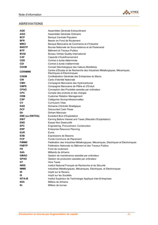 Note d’information


ABREVIATIONS

AGE                     Assemblée Générale Extraordinaire
AGO                     Assemblée Générale Ordinaire
BCP                     Banque Centrale Populaire
BFR                     Besoin en Fond de Roulement
BMCI                    Banque Marocaine de Commerce et d’Industrie
BNSTP                   Bourse Nationale de Sous-traitance et de Partenariat
BTP                     Bâtiment et Travaux Publics
BVQI                    Bureau Veritas Quality International
CAF                     Capacité d’Autofinancement
CDD                     Contrat à durée déterminée
CDI                     Contrat à durée indéterminée
CDVM                    Conseil Déontologique des Valeurs Mobilières
                        Centre d’Etudes et de Recherche des Industries Métallurgiques, Mécaniques,
CERIMME
                        Electriques et Electroniques
CGEM                    Confédération Générale des Entreprises du Maroc
CIN                     Carte d’Identité Nationale
CMH                     Compagnie Marocaine des Hydrocarbures
CMPE                    Compagnie Marocaine de Plâtre et d’Enduit
CPAO                    Conception des Procédés assistés par ordinateur
CPC                     Compte des produits et des charges
CRM                     Customer Relation Management
CSP                     Catégories Socioprofessionnelles
CV                      Curriculum Vitae
DAS                     Domaine d’Activité Stratégique
DCF                     Discounted Cash Flows
Dh                      Dirham Marocain
EBE (ou EBITDA)         Excédent Brut d’Exploitation
EBIT                    Earning Before Interest and Taxes (Résultat d’Exploitation)
END                     Essais Non Destructifs
EPC                     Engineering, Procurement, Construction
ERP                     Enterprise Resource Planning
EUR                     Euros
EXB                     Expressions de Besoins
FCP                     Fonds Communs de Placement
FIMME                   Fédération des Industries Métallurgiques, Mécaniques, Electriques et Electroniques
FNBTP                   Fédération Nationale du Bâtiment et des Travaux Publics
FR                      Fond de roulement
Gdh                     Milliards de dirhams
GMAO                    Gestion de maintenance assistée par ordinateur
GPAO                    Gestion de production assistée par ordinateur
HT                      Hors Taxes
INRS                    Institut National Français de Recherche et de Sécurité
IMME                    Industries Métallurgiques, Mécaniques, Electriques, et Electroniques
IR                      Impôt sur le Revenu
IS                      Impôt sur les Sociétés
ISTA-IE                 Institut Supérieur de Technologie Appliqué Inter-Entreprises
KDh                     Milliers de dirhams
Kt                      Milliers de tonnes




Introduction en bourse par Augmentation de capital                                               -2-
 