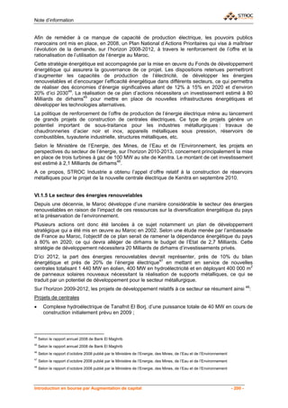 Note d’information


Afin de remédier à ce manque de capacité de production électrique, les pouvoirs publics
marocains ont mis en place, en 2008, un Plan National d’Actions Prioritaires qui vise à maîtriser
l’évolution de la demande, sur l’horizon 2008-2012, à travers le renforcement de l’offre et la
rationalisation de l’utilisation de l’énergie au Maroc.
Cette stratégie énergétique est accompagnée par la mise en œuvre du Fonds de développement
énergétique qui assurera la gouvernance de ce projet. Les dispositions retenues permettront
d’augmenter les capacités de production de l’électricité, de développer les énergies
renouvelables et d’encourager l’efficacité énergétique dans différents secteurs, ce qui permettra
de réaliser des économies d’énergie significatives allant de 12% à 15% en 2020 et d’environ
20% d’ici 203044. La réalisation de ce plan d’actions nécessitera un investissement estimé à 80
Milliards de dirhams45 pour mettre en place de nouvelles infrastructures énergétiques et
développer les technologies alternatives.
La politique de renforcement de l’offre de production de l’énergie électrique mène au lancement
de grands projets de construction de centrales électriques. Ce type de projets génère un
potentiel important de sous-traitance pour les industries métallurgiques : travaux de
chaudronneries d’acier noir et inox, appareils métalliques sous pression, réservoirs de
combustibles, tuyauterie industrielle, structures métalliques, etc.
Selon le Ministère de l’Energie, des Mines, de l’Eau et de l’Environnement, les projets en
perspectives du secteur de l’énergie, sur l’horizon 2010-2013, concernent principalement la mise
en place de trois turbines à gaz de 100 MW au site de Kenitra. Le montant de cet investissement
est estimé à 2,1 Milliards de dirhams46.
A ce propos, STROC Industrie a obtenu l’appel d’offre relatif à la construction de réservoirs
métalliques pour le projet de la nouvelle centrale électrique de Kenitra en septembre 2010.


VI.1.5 Le secteur des énergies renouvelables
Depuis une décennie, le Maroc développe d’une manière considérable le secteur des énergies
renouvelables en raison de l’impact de ces ressources sur la diversification énergétique du pays
et la préservation de l’environnement.
Plusieurs actions ont donc été lancées à ce sujet notamment un plan de développement
stratégique qui a été mis en œuvre au Maroc en 2002. Selon une étude menée par l’ambassade
de France au Maroc, l’objectif de ce plan serait de ramener la dépendance énergétique du pays
à 80% en 2020, ce qui devra alléger de dirhams le budget de l’Etat de 2,7 Milliards. Cette
stratégie de développement nécessitera 20 Milliards de dirhams d’investissements privés.
D’ici 2012, la part des énergies renouvelables devrait représenter, près de 10% du bilan
énergétique et près de 20% de l’énergie électrique47 en mettant en service de nouvelles
centrales totalisant 1 440 MW en éolien, 400 MW en hydroélectricité et en déployant 400 000 m2
de panneaux solaires nouveaux nécessitant la réalisation de supports métalliques, ce qui se
traduit par un potentiel de développement pour le secteur métallurgique.
Sur l’horizon 2009-2012, les projets de développement relatifs à ce secteur se résument ainsi 48:
Projets de centrales
•      Complexe hydroélectrique de Tanafnit El Borj, d’une puissance totale de 40 MW en cours de
       construction initialement prévu en 2009 ;



44
     Selon le rapport annuel 2008 de Bank El Maghrib
45
     Selon le rapport annuel 2008 de Bank El Maghrib
46
     Selon le rapport d’octobre 2008 publié par le Ministère de l’Energie, des Mines, de l’Eau et de l’Environnement
47
     Selon le rapport d’octobre 2008 publié par le Ministère de l’Energie, des Mines, de l’Eau et de l’Environnement
48
     Selon le rapport d’octobre 2008 publié par le Ministère de l’Energie, des Mines, de l’Eau et de l’Environnement




Introduction en bourse par Augmentation de capital                                                                     - 200 -
 