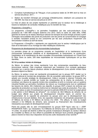 Note d’information


•       Complexe hydroélectrique de Tillouguit, d’une puissance totale de 34 MW dont la mise en
        service est prévue 2011 ;
•       Station de transfert d’énergie par pompage d’Abdelmoumen, totalisant une puissance de
        400 MW. Sa mise en service est prévue en 2012 ;
La mise en place de ces projets représente un potentiel pour le secteur de la métallurgie à
travers la réalisation de conduites métalliques pour le transfert de l’eau.
Programme « EnergiPro »
Le programme « EnergiPro » va permettre l’installation par des auto-producteurs d’une
puissance de 1 000 MW d’origine éolienne d’ici 2012. Dans le cadre de cette offre, l’ONE
garantira le transit sur le réseau électrique national de transport de toute énergie produite à partir
d’énergies renouvelables des points de production vers les points de consommation et s’engage
à racheter l’excédent produit et non consommé par les auto producteurs moyennant une
rémunération incitative au tarif de transit.
Le Programme « EnergiPro » représente une opportunité pour le secteur métallurgique par le
biais de la fabrication et du montage de mâts métalliques d’éoliennes.
Programme de développement de microcentrales hydrauliques
La première phase de ce programme consiste en l’exploitation et la maintenance d’une
microcentrale hydraulique existante et le développement, le financement, la construction,
l’exploitation et la maintenance de deux nouvelles microcentrales hydrauliques sur l’Oued Oum
Er Rbia. Dans ce cadre, 200 sites exploitables de microcentrales hydrauliques ont pu être
identifiés.
VI.1.6 Le secteur minier et chimique
Au Maroc, le secteur des mines représente l’une des composantes essentielles du tissu
économique national. Cela s’explique notamment par l’existence d’un contexte géologique
favorable qui a permis depuis plusieurs siècles le développement d’une activité minière dans
plusieurs régions au Maroc.
Au Maroc, le secteur minier est représenté principalement par le groupe OCP, leader sur le
marché national et mondial des phosphates. Afin de consolider cette position, le groupe OCP a
adopté une nouvelle stratégie de développement. Celle-ci consiste à relancer l’industrie des
phosphates à grande échelle sur toutes les composantes de la chaîne de production, à
constituer une réserve de capacité minière très compétitive et enfin à s’orienter vers un système
industriel flexible qui permettra d’améliorer les retours sur investissements tout en satisfaisant
les besoins de clients. Afin d’atteindre ces objectifs, le groupe OCP a besoin de renforcer ses
capacités de production sur toute la chaîne tout en réduisant ses coûts de production. Pour cela,
il a mis en place un plan d’investissement couvrant la période 2008-2015 et dont le budget global
a été estimé à 44,9 Milliards de dirhams49. Un montant de 36,6 Milliards de dirhams de ce
budget sera affecté aux projets de développement industriel visant, en premier lieu,
l’augmentation de la capacité de production du groupe ainsi que le développement des
infrastructures d’accueil dédiées. Ainsi, les capacités d’extraction de phosphate passeraient de
27 Millions de tonnes à 54 Millions de tonnes d’ici 2020. Par ailleurs, le reste du budget
s’élevant à 8,2 Milliards de dirhams, sera consacré au financement des investissements
nécessaires aux projets de développement social.
Parmi les projets clés du plan d’investissement du groupe OCP figure celui du « JORF
PHOSPHATE HUB » qui nécessitera 15,5 Milliards de dirhams pour une capacité d’accueil de
10 unités. Ce projet est destiné à attirer les grands investisseurs étrangers du secteur désireux
de s’installer au Maroc en leur offrant la possibilité de fabriquer leurs produits phosphatés sur
place à travers la mise à leur disposition de tous les outils nécessaires à leur activité.50



49
     Selon le rapport d’octobre 2008 publié par le Ministère de l’Energie, des Mines, de l’Eau et de l’Environnement
50
     Plan d’investissement OCP


Introduction en bourse par Augmentation de capital                                                                     - 201 -
 