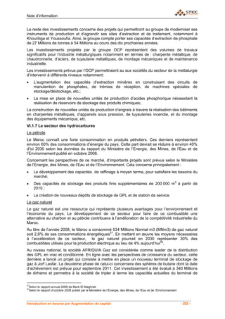 Note d’information


Le reste des investissements concerne des projets qui permettront au groupe de moderniser ses
instruments de production et d’agrandir ses sites d’extraction et de traitement, notamment à
Khouribga et Youssoufia. Ainsi, le groupe compte porter ses capacités d’extraction de phosphate
de 27 Millions de tonnes à 54 Millions au cours des dix prochaines années.
Les investissements projetés par le groupe OCP représentent des volumes de travaux
significatifs pour l’industrie métallurgiques notamment en termes de : charpente métallique, de
chaudronnerie, d’aciers, de tuyauterie métalliques, de montage mécaniques et de maintenance
industrielle.
Les investissements prévus par l’OCP permettraient au aux sociétés du secteur de la mettalurgie
d’intervenir à différents niveaux notamment:
•      L’augmentation des capacités d’extraction minières en construisant des circuits de
       manutention de phosphates, de trémies de réception, de machines spéciales de
       stockage/déstockage, etc.;
•      La mise en place de nouvelles unités de production d’acides phosphorique nécessitant la
       réalisation de réservoirs de stockage des produits chimiques;
La construction de nouvelles unités de production d’engrais à travers la réalisation des bâtiments
en charpentes métalliques, d’appareils sous pression, de tuyauteries incendie, et du montage
des équipements mécanique, etc.
VI.1.7 Le secteur des hydrocarbures
Le pétrole
Le Maroc connaît une forte consommation en produits pétroliers. Ces derniers représentent
environ 60% des consommations d’énergie du pays. Cette part devrait se réduire à environ 40%
d’ici 2030 selon les données du rapport du Ministère de l’Energie, des Mines, de l’Eau et de
l’Environnement publié en octobre 2008.
Concernant les perspectives de ce marché, d’importants projets sont prévus selon le Ministère
de l’Energie, des Mines, de l’Eau et de l’Environnement. Cela concerne principalement :
•      Le développement des capacités de raffinage à moyen terme, pour satisfaire les besoins du
       marché;
•      Des capacités de stockage des produits finis supplémentaires de 200 000 m3 à partir de
       2010 ;
•      La création de nouveaux dépôts de stockage de GPL et de station de service.
Le gaz naturel
Le gaz naturel est une ressource qui représente plusieurs avantages pour l’environnement et
l’économie du pays. Le développement de ce secteur pour faire de ce combustible une
alternative au charbon et au pétrole contribuera à l’amélioration de la compétitivité industrielle du
Maroc.
Au titre de l’année 2008, le Maroc a consommé 534 Millions Normal m3 (MNm3) de gaz naturel
soit 2,8% de ses consommations énergétiques51. En mettant en œuvre les moyens nécessaires
à l’accélération de ce secteur, le gaz naturel pourrait en 2030 représenter 30% des
combustibles utilisés pour la production électrique au lieu de 4% aujourd’hui52.
Au niveau national, la société AFRIQUIA Gaz est considérée comme leader de la distribution
des GPL en vrac et conditionné. En ligne avec les perspectives de croissance du secteur, cette
dernière a lancé un projet qui consiste à mettre en place un nouveau terminal de stockage de
gaz à Jorf Lasfar. La deuxième phase de celui-ci concernera des sphères de butane dont la date
d’achèvement est prévue pour septembre 2011. Cet investissement a été évalué à 340 Millions
de dirhams et permettra à la société de tripler à terme les capacités actuelles du terminal de


51
    Selon le rapport annuel 2008 de Bank El Maghreb
52
    Selon le rapport d’octobre 2008 publié par le Ministère de l’Energie, des Mines, de l’Eau et de l’Environnement



Introduction en bourse par Augmentation de capital                                                                    - 202 -
 