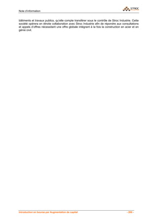 Note d’information


bâtiments et travaux publics, qu’elle compte transférer sous le contrôle de Stroc Industrie. Cette
société opérera en étroite collaboration avec Stroc Industrie afin de répondre aux consultations
et appels d’offres nécessitant une offre globale intégrant à la fois la construction en acier et en
génie civil.




Introduction en bourse par Augmentation de capital                                       - 206 -
 